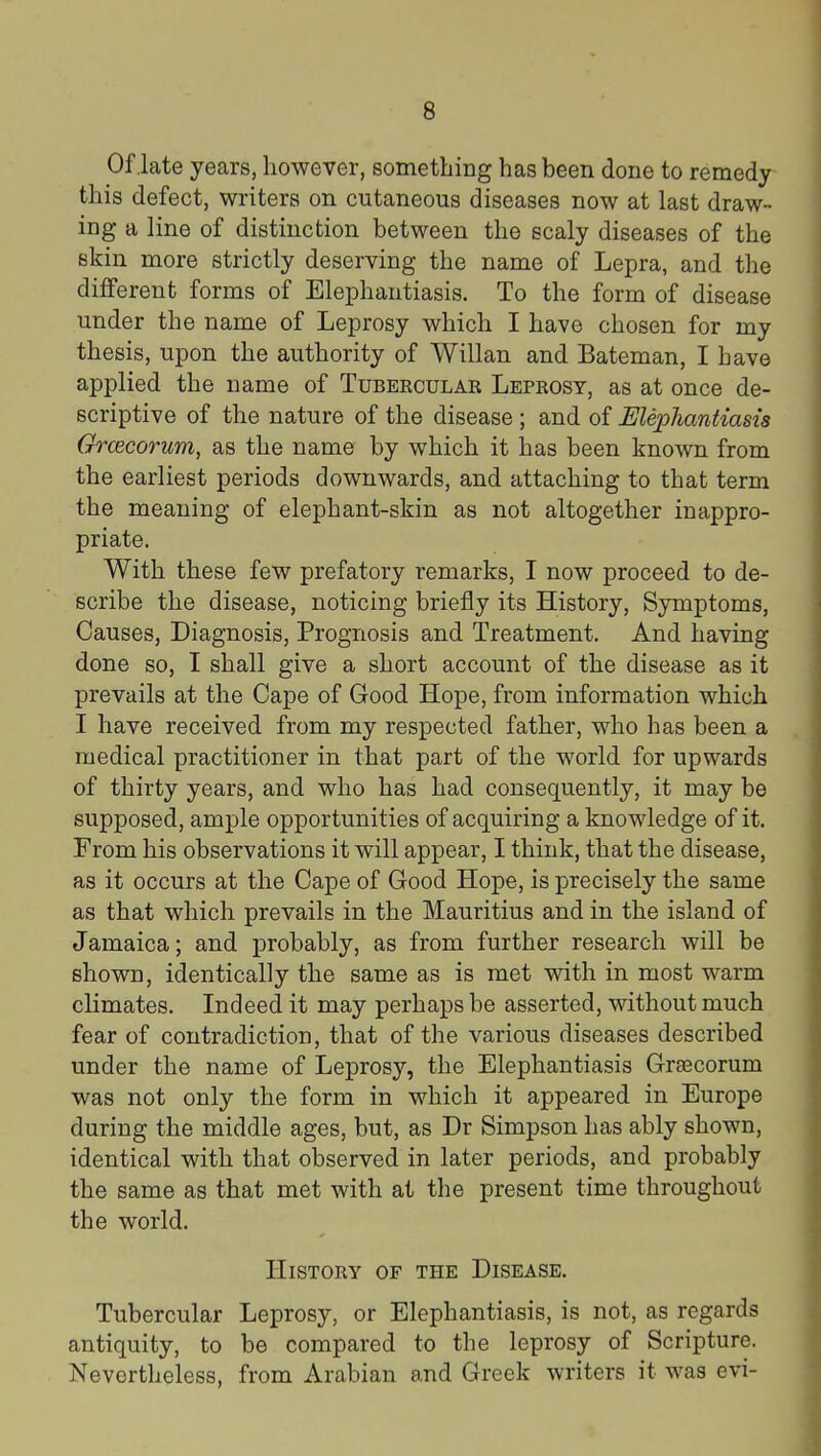 Of late years, however, something has been done to remedy this defect, writers on cutaneous diseases now at last draw- ing a line of distinction between the scaly diseases of the skin more strictly deserving the name of Lepra, and the different forms of Elephantiasis. To the form of disease under the name of Leprosy which I have chosen for my thesis, upon the authority of Willan and Bateman, I have applied the name of Tubekcular Leprosy, as at once de- scriptive of the nature of the disease ; and of Elephantiasis Grcecorum, as the name by which it has been known from the earliest periods downwards, and attaching to that term the meaning of elephant-skin as not altogether inappro- priate. With these few prefatory remarks, I now proceed to de- scribe the disease, noticing briefly its History, Symptoms, Causes, Diagnosis, Prognosis and Treatment. And having done so, I shall give a short account of the disease as it prevails at the Cape of Good Hope, from information which I have received from my respected father, who has been a medical practitioner in that part of the world for upwards of thirty years, and who has had consequently, it may be supposed, ample opportunities of acquiring a knowledge of it. From his observations it will appear, I think, that the disease, as it occurs at the Cape of Good Hope, is precisely the same as that which prevails in the Mauritius and in the island of Jamaica; and probably, as from further research will be shown, identically the same as is met with in most warm climates. Indeed it may perhaps be asserted, without much fear of contradiction, that of the various diseases described under the name of Leprosy, the Elephantiasis Graecorum was not only the form in which it appeared in Europe during the middle ages, but, as Dr Simpson has ably shown, identical with that observed in later periods, and probably the same as that met with at the present time throughout the world. History of the Disease. Tubercular Leprosy, or Elephantiasis, is not, as regards antiquity, to be compared to the leprosy of Scripture. Nevertheless, from Arabian and Greek writers it was evi-