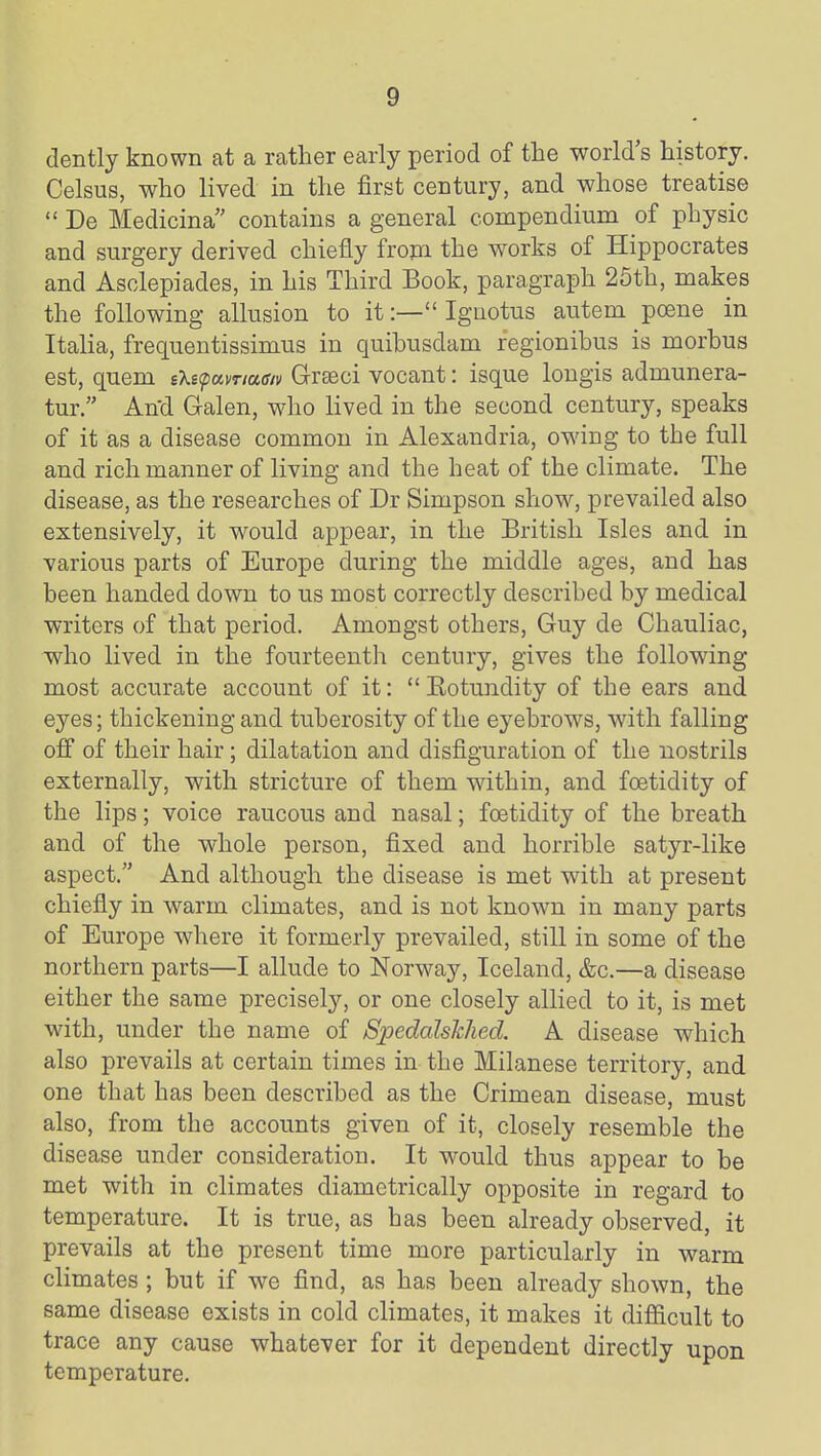 dently known at a rather early period of the world s history. Celsus, who lived in the first century, and whose treatise  De Medicina contains a general compendium of physic and surgery derived chiefly fropi the works of Hippocrates and Asclepiades, in his Third Book, paragraph 25th, makes the following allusion to it:— Igaotus autem poena in Italia, frequentissimus in quihusdam regionihus is morbus est, quem sXEpamaff/i/ Greeci vocant: isque longis admunera- tur. And Galen, who lived in the second century, speaks of it as a disease common in Alexandria, owing to the full and rich manner of living and the heat of the climate. The disease, as the researches of Dr Simpson show, prevailed also extensively, it would appear, in the British Isles and in various parts of Europe during the middle ages, and has been handed down to us most correctly described by medical writers of that period. Amongst others, Guy de Chauliac, who lived in the fourteenth century, gives the following most accurate account of it:  Eotundity of the ears and eyes; thickening and tuberosity of the eyebrows, with falling off of their hair; dilatation and disfiguration of the nostrils externally, with stricture of them within, and foetidity of the lips; voice raucous and nasal; foetidity of the breath and of the whole person, fixed and horrible satyr-like aspect. And although the disease is met with at present chiefly in warm climates, and is not known in many parts of Europe where it formerly prevailed, still in some of the northern parts—I allude to Norway, Iceland, &c.—a disease either the same precisely, or one closely allied to it, is met with, under the name of SiJedalskhed. A disease which also prevails at certain times in the Milanese territory, and one that has been described as the Crimean disease, must also, from the accounts given of it, closely resemble the disease under consideration. It would thus appear to be met with in climates diametrically opposite in regard to temperature. It is true, as has been already observed, it prevails at the present time more particularly in warm climates ; but if we find, as has been already shown, the same disease exists in cold climates, it makes it difiicult to trace any cause whatever for it dependent directly upon temperature.
