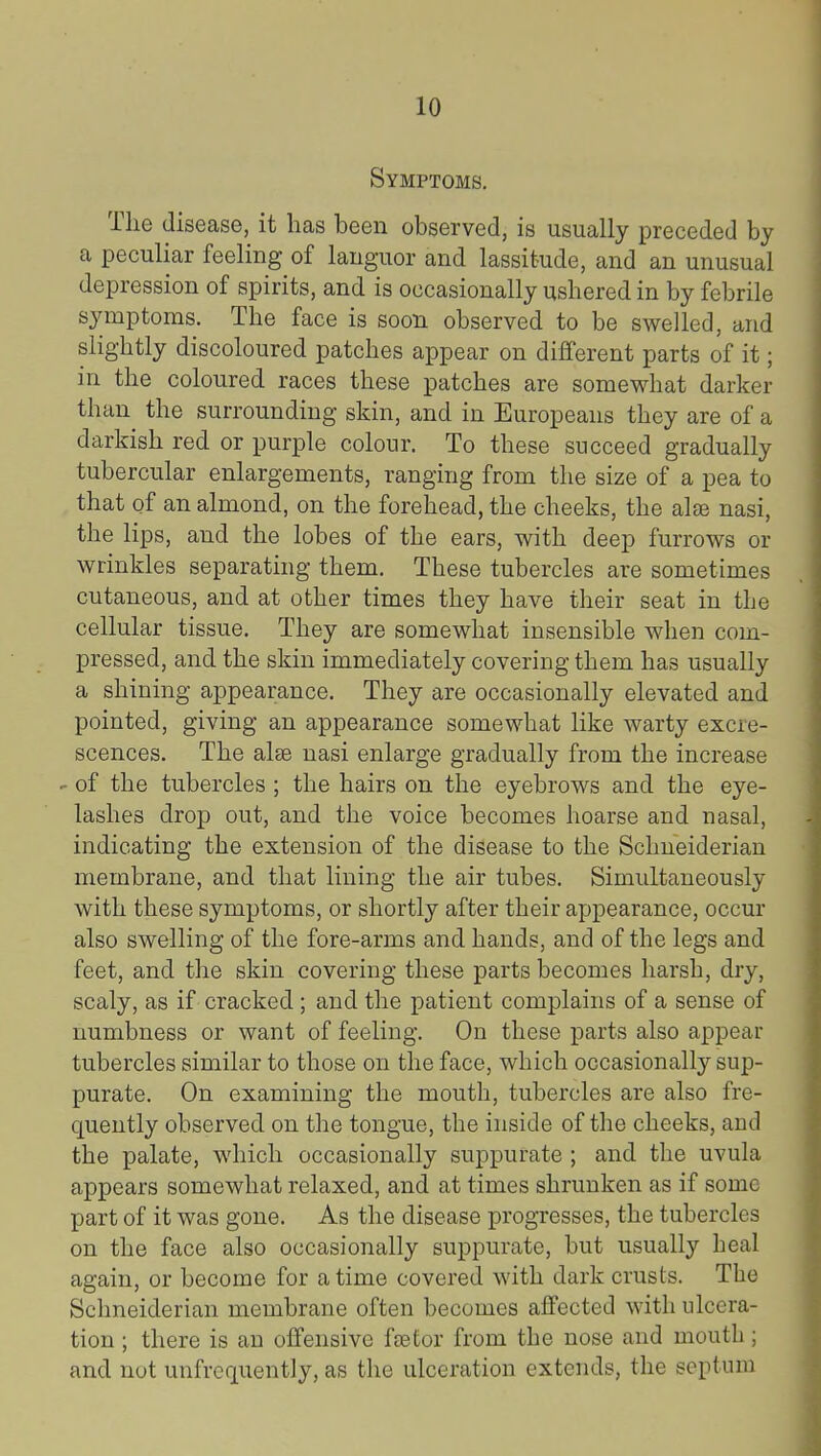 Symptoms. The disease, it has been observed, is usually preceded by a peculiar feeling of languor and lassitude, and an unusual depression of spirits, and is occasionally ushered in by febrile symptoms. The face is soon observed to be swelled, and slightly discoloured patches appear on different parts of it; in the coloured races these patches are somewhat darker than the surrounding skin, and in Europeans they are of a darkish red or purple colour. To these succeed gradually tubercular enlargements, ranging from the size of a pea to that of an almond, on the forehead, the cheeks, the alse nasi, the lips, and the lobes of the ears, with deep furrows or wrinkles separating them. These tubercles are sometimes cutaneous, and at other times they have their seat in the cellular tissue. They are somewhat insensible when com- pressed, and the skin immediately covering them has usually a shining appearance. They are occasionally elevated and pointed, giving an appearance somewhat like warty excre- scences. The alse nasi enlarge gradually from the increase - of the tubercles ; the hairs on the eyebrows and the eye- lashes drop out, and the voice becomes hoarse and nasal, indicating the extension of the disease to the Schneiderian membrane, and that lining the air tubes. Simultaneously with these symptoms, or shortly after their ajjpearance, occur also swelling of the fore-arms and hands, and of the legs and feet, and the skin covering these parts becomes harsh, dry, scaly, as if cracked ; and the patient complains of a sense of numbness or want of feeling. On these parts also appear tubercles similar to those on the face, which occasionally sup- purate. On examining the mouth, tubercles are also fre- quently observed on the tongue, the inside of tlie cheeks, and the palate, which occasionally suppurate ; and the uvula appears somewhat relaxed, and at times shrunken as if some part of it was gone. As the disease progresses, the tubercles on the face also occasionally suppurate, but usually Leal again, or become for a time covered with dark crusts. The Schneiderian membrane often becomes affected with ulcera- tion ; there is an offensive fsetor from the nose and moutb; and not unfrequently, as the ulceration extends, the septum