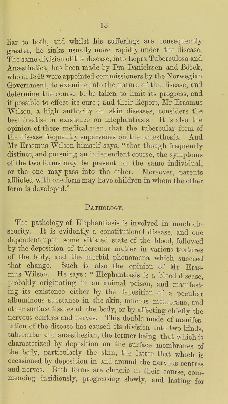 liar to both, and whilst his sufferings are consequently- greater, he sinks usually more rapidly under the disease. The same division of the disease, into Lepra Tuberculosa and Aneesthetica, has been made by Drs Danielssen and Boeck, who in 1848 were appointed commissioners by the Norwegian Government, to examine into the nature of the disease, and determine the course to be taken to limit its progress, and if possible to effect its cure ; and their Eeport, Mr Erasmus Wilson, a high authority on skin diseases, considers the best treatise in existence on Elejjhantiasis. It is also the opinion of these medical men, that the tubercular form of the disease frequently supervenes on the antesthesia. And Mr Erasmus Wilson himself says,  that though frequently distinct, and pursuing an independent course, the symptoms of the two forms may be present on the same individual, or the one may pass into the other. Moreover, parents afflicted with one form may have children in whom the other form is developed. Pathology. The pathology of Elephantiasis is involved in much ob- scurity. It is evidently a constitutional disease, and one dependent upon some vitiated state of the blood, followed by the deposition of tubercular matter in various textures of the body, and the morbid phenomena which succeed that change. Such is also the opinion of Mr Eras- mus Wilson. He says :  Elephantiasis is a blood disease, probably originating in an animal poison, and manifest- ing its existence either by the deposition of a peculiar albuminous substance in the skin, mucous membrane and other surface tissues of the body, or by affecting chiefly the nervous centres and nerves. This double mode of manifes- tation of the disease has caused its division into two kinds tubercular and anaesthesian, the former being that which is characterized by deposition on the surface membranes of the body, particularly the skin, the latter that which is occasioned by deposition in and around the nervous centres and nerves. Both forms are chronic in their course com- mencing insidiously, progressing slowly, and lasting for