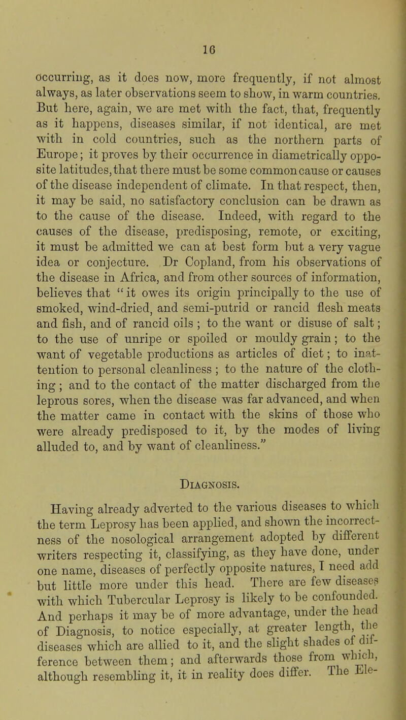 occurring, as it does now, more frequently, if not almost always, as later observations seem to show, in warm countries. But here, again, we are met with the fact, that, frequently as it happens, diseases similar, if not identical, are met with in cold countries, such as the northern parts of Europe; it proves by their occurrence in diametrically oppo- site latitudes, that there must be some common cause or causes of the disease independent of climate. In that respect, then, it may be said, no satisfactory conclusion can be drawn as to the cause of the disease. Indeed, with regard to the causes of the disease, predisposing, remote, or exciting, it must be admitted we can at best form but a very vague idea or conjecture. Dr Copland, from his observations of the disease in Africa, and from other sources of information, believes that it owes its origin principally to the use of smoked, wind-dried, and semi-putrid or rancid flesh meats and fish, and of rancid oils ; to the want or disuse of salt; to the use of unripe or spoiled or mouldy grain; to the want of vegetable productions as articles of diet; to inat- tention to personal cleanliness ; to the nature of the cloth- ing ; and to the contact of the matter discharged from the leprous sores, when the disease was far advanced, and when the matter came in contact with the skins of those who were already predisposed to it, by the modes of living alluded to, and by want of cleanliness. Diagnosis. Having already adverted to the various diseases to which the term Leprosy has been applied, and shown the incorrect- ness of the nosological arrangement adopted by different writers respecting it, classifying, as they have done, under one name, diseases of perfectly opposite natures, I need add but little more under this head. There are few diseases with which Tubercular Leprosy is likely to be confounded. And perhaps it may be of more advantage, under the head of Diagnosis, to notice especially, at greater length, the diseases which are allied to it, and the slight shades of dif- ference between them; and afterwards those from whicli, although resembling it, it in reality does differ. The Ele-