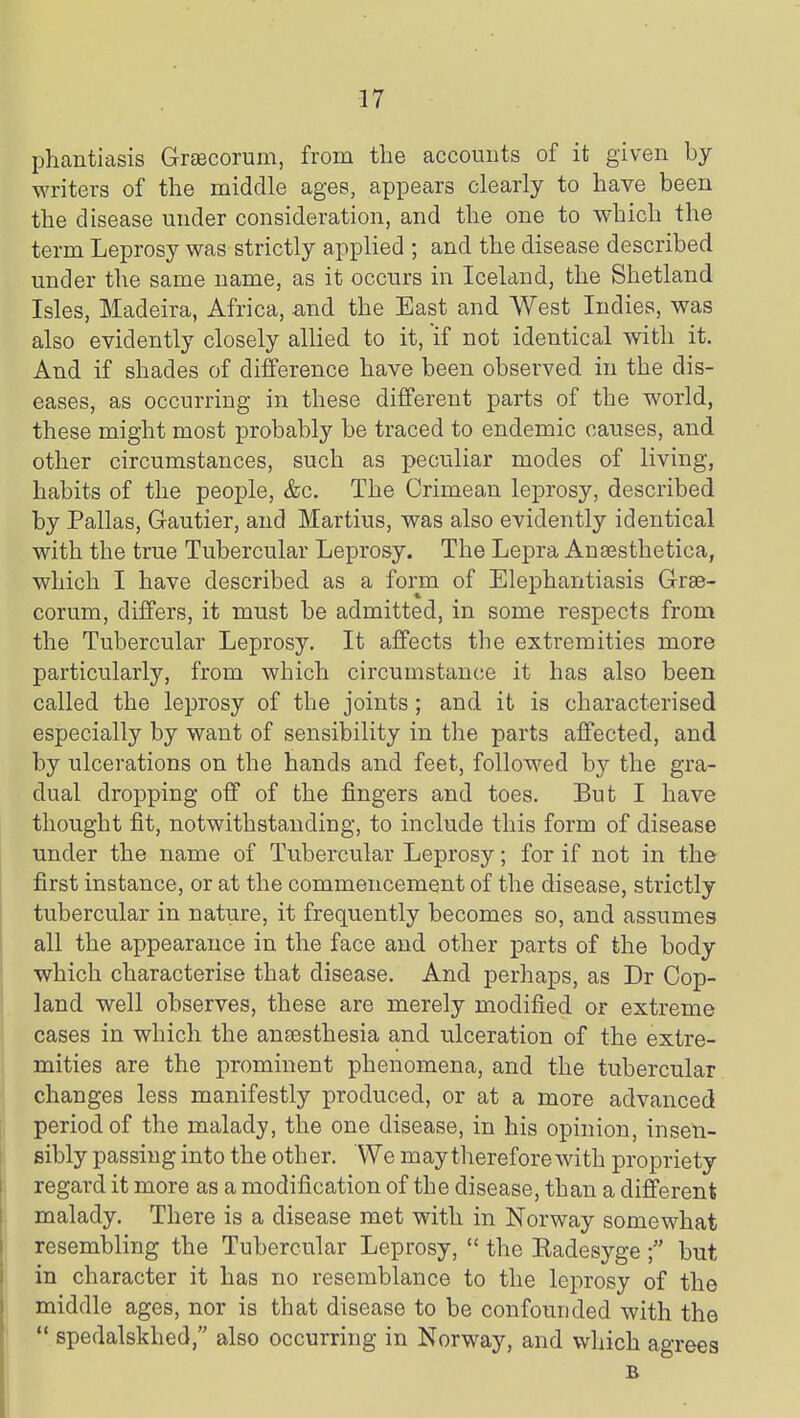 phantiasis Graecorum, from the accounts of it given by writers of the middle ages, appears clearly to have been the disease under consideration, and the one to which the term Leprosy was strictly applied ; and the disease described under the same name, as it occurs in Iceland, the Shetland Isles, Madeira, Africa, and the East and West Indies, was also evidently closely allied to it, if not identical with it. And if shades of difference have been observed in the dis- eases, as occurring in these different parts of the world, these might most probably be traced to endemic causes, and other circumstances, such as peculiar modes of living, habits of the people, &c. The Crimean leprosy, described by Pallas, Gautier, and Martius, was also evidently identical with the true Tubercular Leprosy. The Lepra Ansesthetica, which I have described as a form of Elephantiasis Grae- corum, differs, it must be admitted, in some respects from the Tubercular Leprosy. It affects the extremities more particularly, from which circumstance it has also been called the leprosy of the joints; and it is characterised especially by want of sensibility in the parts affected, and by ulcerations on the hands and feet, followed by the gra- dual dropping off of the fingers and toes. But I have thought fit, notwithstanding, to include this form of disease under the name of Tubercular Leprosy; for if not in the first instance, or at the commencement of the disease, strictly tubercular in nature, it frequently becomes so, and assumes all the appearance in the face and other parts of the body which characterise that disease. And perhaps, as Dr Cop- land well observes, these are merely modified or extreme cases in which the anaesthesia and ulceration of the extre- mities are the prominent phenomena, and the tubercular changes less manifestly produced, or at a more advanced period of the malady, the one disease, in his opinion, insen- sibly passing into the other. We may therefore with propriety regard it more as a modification of the disease, than a different malady. There is a disease met with in Norway somewhat resembling the Tubercular Leprosy,  the Kadesyge but in character it has no resemblance to the leprosy of the middle ages, nor is that disease to be confounded with the *' spedalskhed, also occurring in Norway, and which agrees B