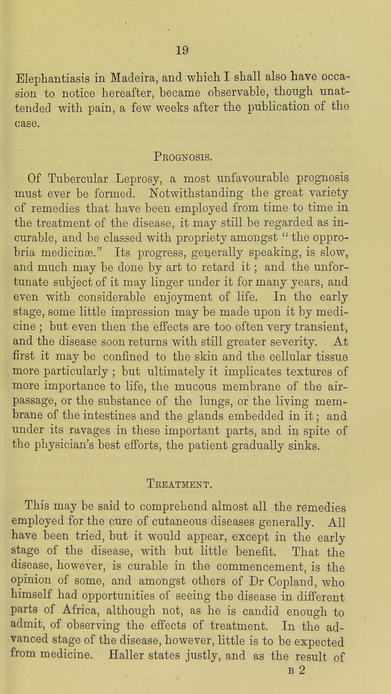 Elephantiasis in Madeira, and which I shall also have occa- sion to notice hereafter, became observable, though unat- tended with pain, a few weeks after the publication of the case. Prognosis. Of Tubercular Leprosy, a most unfavourable prognosis must ever be formed. Notwithstanding the great variety of remedies that have been employed from time to time in the treatment of the disease, it may still be regarded as in- curable, and be classed with propriety amongst  the oppro- bria medicinse. Its progress, generally speaking, is slow, and much may be done by art to retard it; and the unfor- tunate subject of it may linger under it for many years, and even with considerable enjoyment of life. In the early stage, some little impression may be made upon it by medi- cine ; but even then the effects are too often very transient, and the disease soon returns with still greater severity. At first it may be confined to the skin and the cellular tissue more particularly ; but ultimately it implicates textures of more importance to life, the mucous membrane of the air- passage, or the substance of the lungs, or the living mem- brane of the intestines and the glands embedded in it; and under its ravages in these important parts, and in spite of the physician's best efforts, the patient gradually sinks. Treatment. This may be said to comprehend almost all the remedies employed for the cure of cutaneous diseases generally. All have been tried, but it would appear, except in the early stage of the disease, with but little benefit. That the disease, however, is curable in the commencement, is the opinion of some, and amongst others of Dr Copland, who himself had opportunities of seeing the disease in different parts of Africa, although not, as he is candid enough to admit, of observing the effects of treatment. In the ad- vanced stage of the disease, however, little is to be expected from medicine. Haller states justly, and as the result of B 2