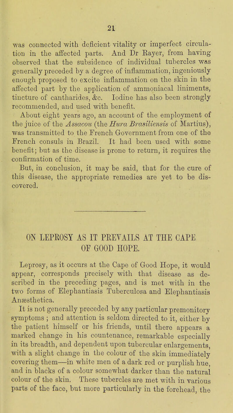 was connected with deficient vitality or imperfect circula- tion in the affected parts. And Dr Eayer, from having observed that the subsidence of individual tubercles was generally preceded by a degree of inflammation, ingeniously enough proposed to excite inflammation on the skin in the affected part by the application of ammoniacal liniments, tincture of cantharides, &c. Iodine has also been strongly recommended, and used with benefit. About eight years ago, an account of the employment of the juice of the Assacou (the Hura Brasiliensis of Martins), was transmitted to the French Government from one of the French consuls in Brazil. It had been used with some benefit; but as the disease is prone to return, it requires the confirmation of time. But, in conclusion, it may be said, that for the cure of this disease, the appropriate remedies are yet to be dis- covered. ON LEPROSY AS IT PREYAILS AT THE CAPE OF GOOD HOPE. Leprosy, as it occurs at the Cape of Good Hope, it would appear, corresponds precisely with that disease as de- scribed in the preceding pages, and is met with in the two forms of Elephantiasis Tuberculosa and Elephantiasis Ansesthetica. It is not generally preceded by any particular premonitory symptoms ; and attention is seldom directed to it, either by the patient himself or his friends, until there appears a marked change in his countenance, remarkable especially in its breadth, and dependent upon tubercular enlargements, with a slight change in the colour of the skin immediately covering them—in white men of a dark red or purplish hue, and in blacks of a colour somewhat darker than the natural colour of the skin. These tubercles are met with in various parts of the face, but more particularly in the forehead, the