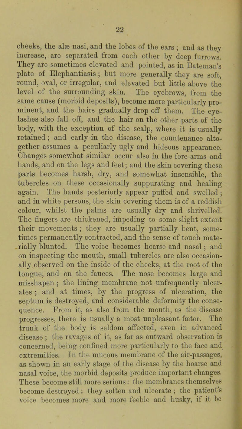 cheeks, the alas nasi, and the lobes of the ears ; and as they increase, are separated from each other by deep furrows. They are sometimes elevated and pointed, as in Bateman's plate of Elephantiasis; but more generally they are soft, round, oval, or irregular, and elevated but little above the level of the surrounding skin. The eyebrows, from the same cause (morbid deposits), become more particularly pro- minent, and the hairs gradually drop off them. The eye- lashes also fall off, and the hair on the other parts of the body, with the exception of the scalp, where it is usually retained; and early in the disease, the countenance alto- gether assumes a peculiarly ugly and hideous appearance. Changes somewhat similar occur also in the fore-arms and hands, and on the legs and feet; and the skin covering these parts becomes harsh, dry, and somewhat insensible, the tubercles on these occasionally suppurating and healing again. The hands posteriorly appear puffed and swelled; and in white persons, the skin covering them is of a reddish colour, whilst the palms are usually dry and shrivelled. The fingers are thickened, impeding to some slight extent their movements ; they are usually partially bent, some- times permanently contracted, and the sense of touch mate- rially blunted. The voice becomes hoarse and nasal; and on inspecting the mouth, small tubercles are also occasion- ally observed on the inside of the cheeks, at the root of the tongue, and on the fauces. The nose becomes large and misshapen ; the lining membrane not unfrequently ulcer- ates ; and at times, by the progress of ulceration, the septum is destroyed, and considerable deformity the conse- quence. From it, as also from the mouth, as the disease progresses, there is usually a most unpleasant feetor. The trunk of the body is seldom affected, even in advanced disease ; the ravages of it, as far as outward observation is concerned, being confined more particularly to the face and extremities. In the mucous membrane of the air-passages, as shown in an early stage of the disease by the hoarse and nasal voice, the morbid deposits produce important changes. These become still more serious: the membranes themselves become destroyed: they soften and ulcerate ; the patient's voice becomes more and more feeble and husky, if it be