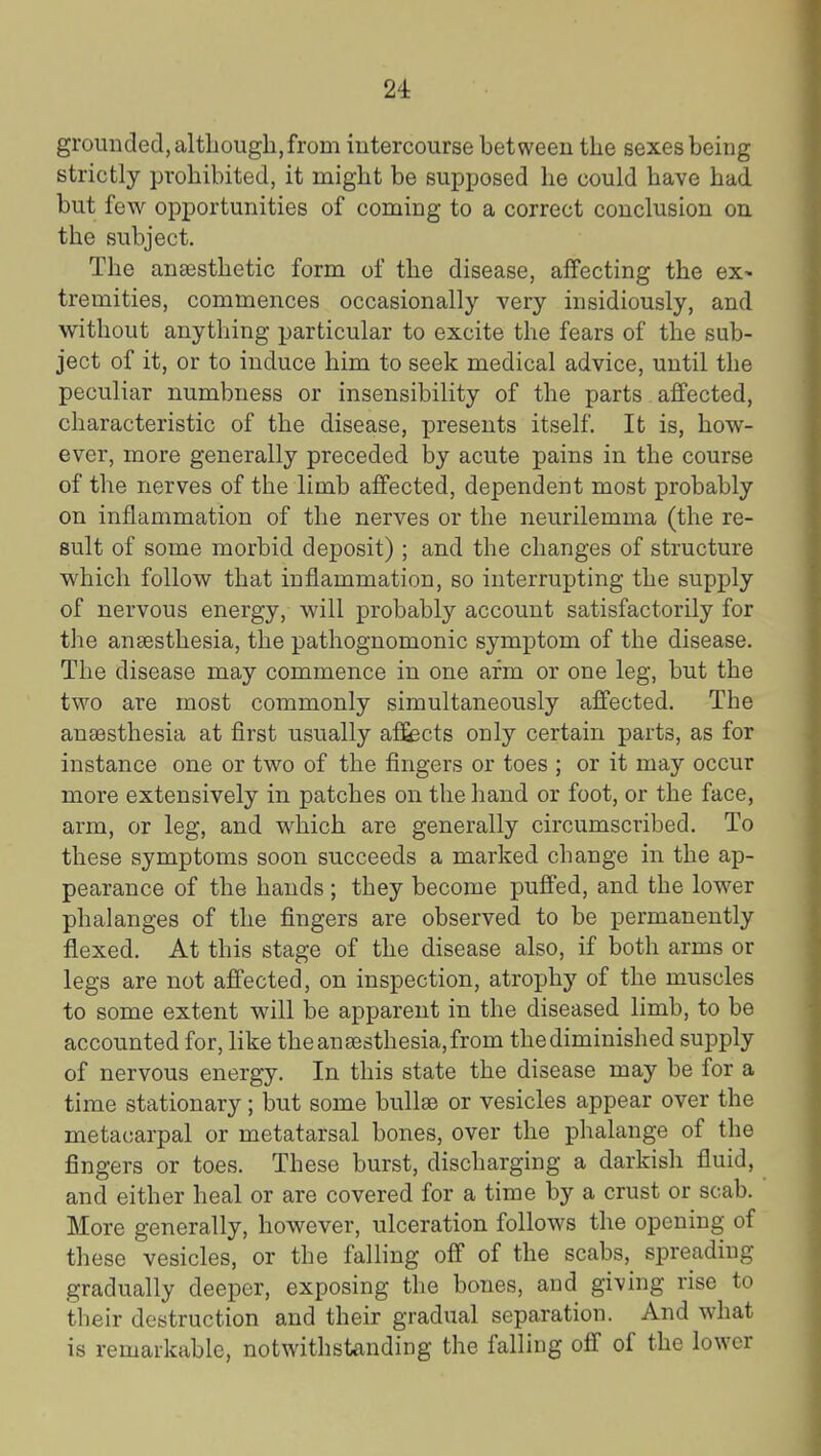 grounded, although, from iutercourse between the sexes being strictly prohibited, it might be supjjosed he could have had but few opportunities of coming to a correct conclusion on. the subject. The anassthetic form of the disease, affecting the ex^ tremities, commences occasionally very insidiously, and without anything particular to excite the fears of the sub- ject of it, or to induce him to seek medical advice, until the peculiar numbness or insensibility of the parts affected, characteristic of the disease, presents itself. It is, how- ever, more generally preceded by acute pains in the course of the nerves of the limb affected, dependent most probably on inflammation of the nerves or the neurilemma (the re- sult of some morbid deposit) ; and the changes of structure which follow that inflammation, so interrupting the supply of nervous energy, will probably account satisfactorily for the anaesthesia, the pathognomonic symptom of the disease. The disease may commence in one arm or one leg, but the two are most commonly simultaneously affected. The anaesthesia at first usually affects only certain parts, as for instance one or two of the fingers or toes ; or it may occur more extensively in patches on the hand or foot, or the face, arm, or leg, and which are generally circumscribed. To these symptoms soon succeeds a marked change in the ap- pearance of the hands ; they become puffed, and the lower phalanges of the fingers are observed to be permanently flexed. At this stage of the disease also, if both arms or legs are not affected, on inspection, atrophy of the muscles to some extent will be apparent in the diseased limb, to be accounted for, like the anaesthesia, from the diminished sujDply of nervous energy. In this state the disease may be for a time stationary; but some bullae or vesicles appear over the metacarpal or metatarsal bones, over the phalange of the fingers or toes. These burst, discharging a darkish fluid, and either heal or are covered for a time by a crust or scab. More generally, however, ulceration follows the opening of these vesicles, or the falling off of the scabs, spreading gradually deeper, exposing tlie bones, and giving rise to their destruction and their gradual separation. And what is remarkable, notwithstanding the falling off of the lower