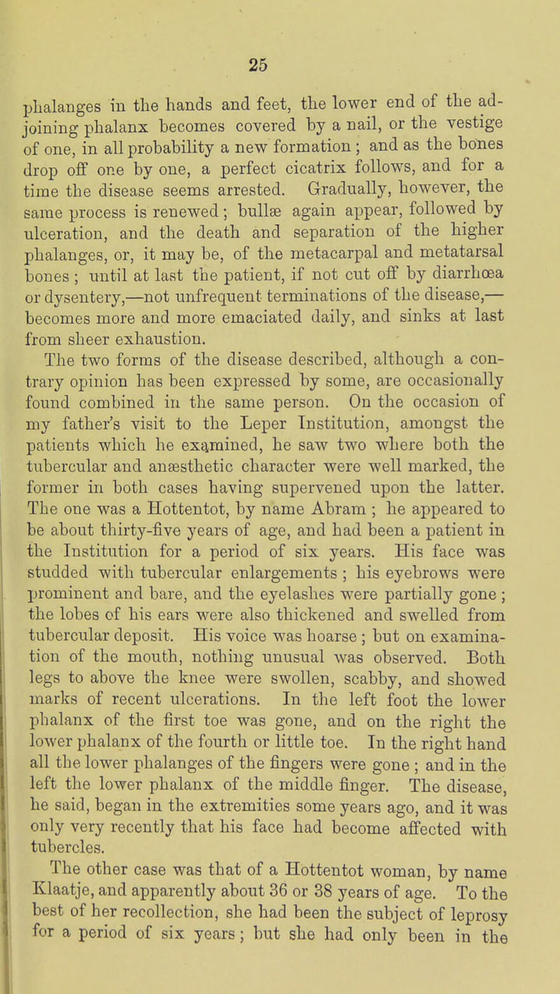 phalanges in the hands and feet, the lower end of the ad- joining phalanx becomes covered by a nail, or the vestige of one, in all probability a new formation ; and as the bones drop off one by one, a perfect cicatrix follows, and for a time the disease seems arrested. Gradually, however, the same process is renewed; buUse again appear, followed by ulceration, and the death and separation of the higher phalanges, or, it may be, of the metacarpal and metatarsal bones ; until at last the patient, if not cut off by diarrhoea or dysentery,—not unfrequent terminations of the disease,— becomes more and more emaciated daily, and sinks at last from sheer exhaustion. The two forms of the disease described, although a con- trary opinion has been expressed by some, are occasionally found combined in the same person. On the occasion of my father's visit to the Leper Institution, amongst the patients which he examined, he saw two where both the tubercular and auEesthetic character were well marked, the former in both cases having supervened upon the latter. The one was a Hottentot, by name Abram ; he appeared to be about thirty-five years of age, and had been a patient in the Institution for a period of six years. His face was studded with tubercular enlargements ; his eyebrows were prominent and bare, and the eyelashes were partially gone ; the lobes of his ears were also thickened and swelled from tubercular deposit. His voice was hoarse ; but on examina- tion of the mouth, nothing unusual was observed. Both legs to above the knee were swollen, scabby, and showed marks of recent ulcerations. In the left foot the lower phalanx of the first toe was gone, and on the right the lower phalanx of the fourth or little toe. In the right hand all the lower phalanges of the fingers were gone ; and in the left the lower phalanx of the middle finger. The disease, he said, began in the extremities some years ago, and it was only very recently that his face had become affected with tubercles. The other case was that of a Hottentot woman, by name Klaatje, and apparently about 36 or 38 years of age. To the best of her recollection, she had been the subject of leprosy for a period of six years; but she had only been in the