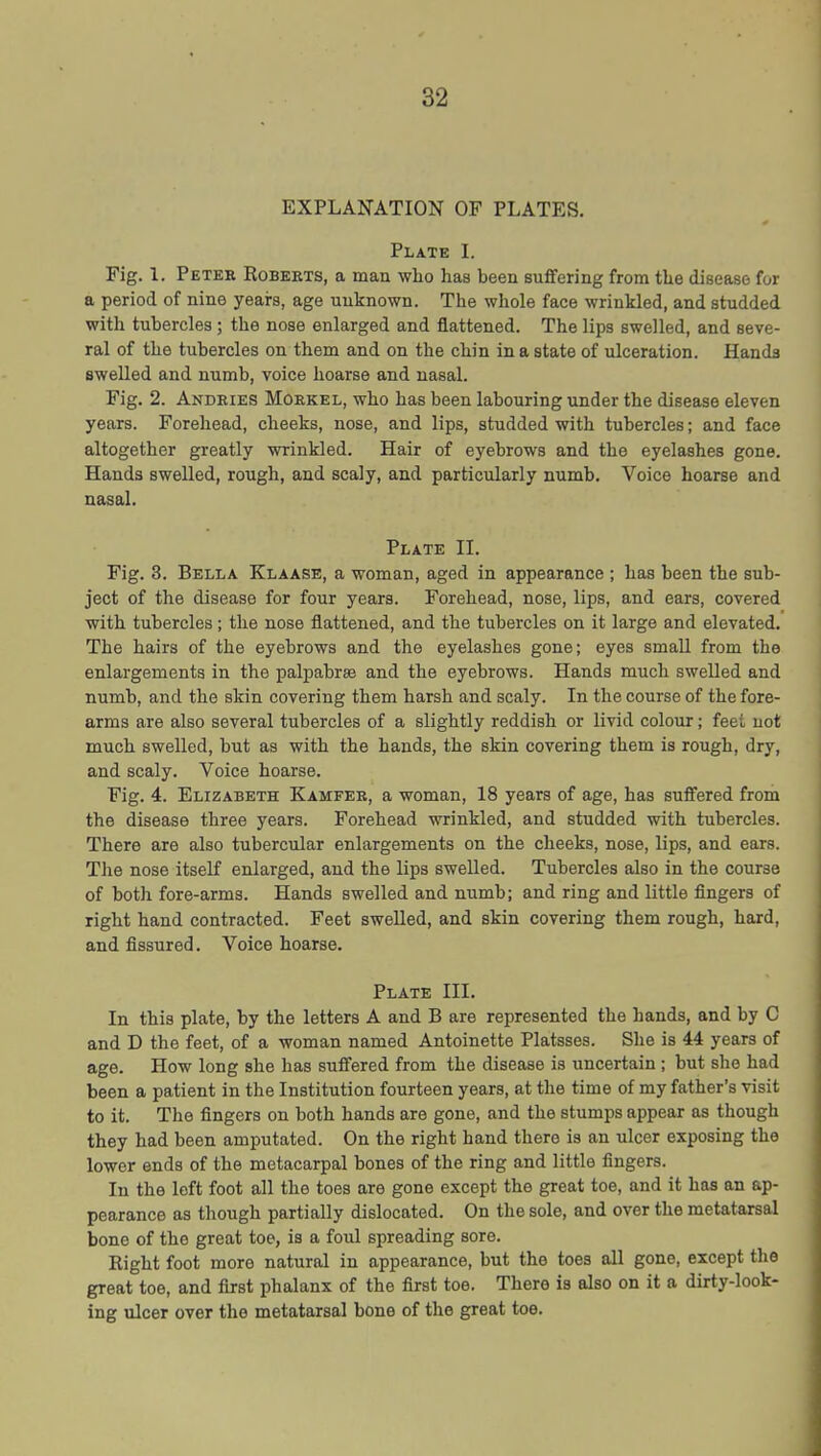 EXPLANATION OF PLATES. Plate I. Fig. 1. Peter Robeets, a man who has been suffering from the disease for a period of nine years, age unknown. The whole face wrinkled, and studded with tubercles; the nose enlarged and flattened. The lips swelled, and seve- ral of the tubercles on them and on the chin in a state of ulceration. Hands swelled and numb, voice hoarse and nasal. Fig. 2. Andries Morkel, who has been labouring under the disease eleven years. Forehead, cheeks, nose, and lips, studded with tubercles; and face altogether greatly wrinkled. Hair of eyebrows and the eyelashes gone. Hands swelled, rough, and scaly, and particularly numb. Voice hoarse and nasal. Plate IL Fig. 3. Bella Klaase, a woman, aged in appearance ; has been the sub- ject of the disease for four years. Forehead, nose, lips, and ears, covered with tubercles; the nose flattened, and the tubercles on it large and elevated. The hairs of the eyebrows and the eyelashes gone; eyes small from the enlargements in the palpabrse and the eyebrows. Hands much swelled and numb, and the skin covering them harsh and scaly. In the course of the fore- arms are also several tubercles of a slightly reddish or livid colour; feet not much swelled, but as with the hands, the skin covering them is rough, dry, and scaly. Voice hoarse. Fig. 4. Elizabeth Kamfeb, a woman, 18 years of age, has suffered from the disease three years. Forehead wrinkled, and studded with tubercles. There are also tubercular enlargements on the cheeks, nose, lips, and ears. The nose itself enlarged, and the lips swelled. Tubercles also in the course of both fore-arms. Hands swelled and numb; and ring and little fingers of right hand contracted. Feet swelled, and skin covering them rough, hard, and fissured. Voice hoarse. Plate III. In this plate, by the letters A and B are represented the hands, and by G and D the feet, of a woman named Antoinette Platsses. She is 44 years of age. How long she has suffered from the disease is uncertain; but she had been a patient in the Institution fourteen years, at the time of my father's visit to it. The fingers on both hands are gone, and the stumps appear as though they had been amputated. On the right hand there is an ulcer exposing the lower ends of the metacarpal bones of the ring and little fingers. In the loft foot all the toes are gone except the great toe, and it has an ap- pearance as though partially dislocated. On the sole, and over the metatarsal bone of the great toe, is a foul spreading sore. Right foot more natural in appearance, but the toes all gone, except the great toe, and first phalanx of the first toe. There is also on it a dirty-look- ing ulcer over the metatarsal bone of the great toe.