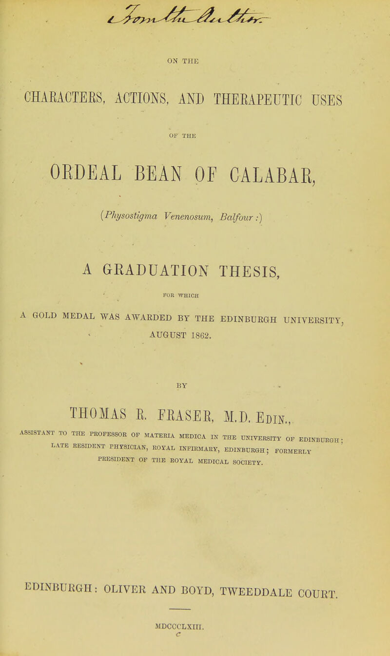 ON THE CHARACTERS, ACTIONS, AND THERAPEUTIC USES OF THE OKDEAL BEAN OF CALABAK, {Physostigma Venenosum, Balfour:) A GRADUATION THESIS, FOR WHICH A GOLD MEDAL WAS AWARDED BY THE EDINBURGH UNIVERSITY, AUGUST 1862. BY THOMAS R. ERASER, M.D. Ecm, ASSISTANT TO THE PROFESSOR OP MATERIA MEDICA IN THE U^^IYERSITY OP EDINBURGH. LATE RESroENT PHrSICIAN, ROYAL INPIEMAEY, EDINBURGH; FORMERLY PRESIDENT OF THE ROYAL MEDICAL SOCIETY. EDINBURGH: OLIVER AND BOYD, TWEEDDALE COURT. MDCCCLXm. c