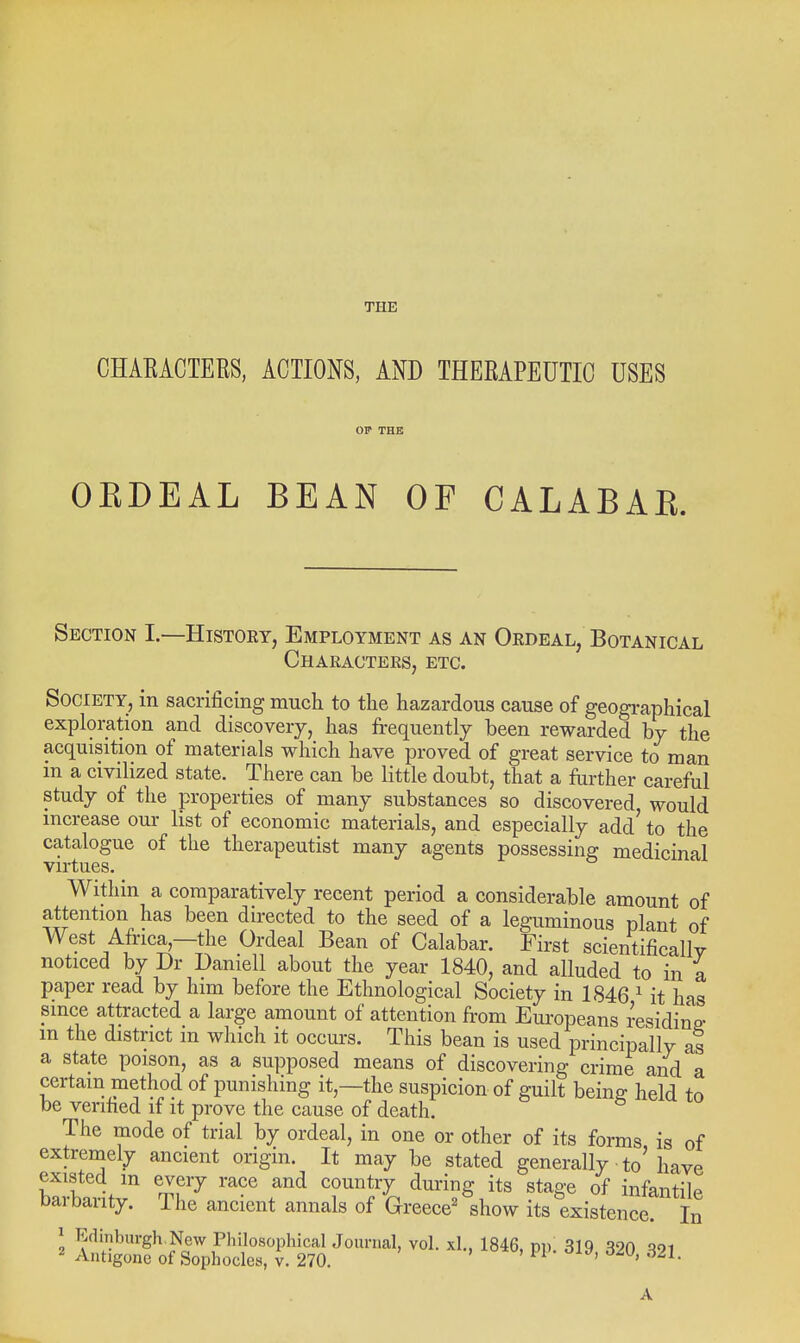 THE CHAEACIEES, ACTIONS, ANB THEEAPEUTIC USES OKDEAL BEAN OF CALABAR. Section I.—Histoet, Employment as an Oedeal, Botanical Chaeacters, etc. Society, in sacrificing much to the hazardous cause of geographical exploration and discovery, has frequently been rewarded by the acquisition of materials which have proved of great service to man in a civilized state. There can be little doubt, that a further careful study of the properties of many substances so discovered would mcrease our list of economic materials, and especially add' to the catalogue of the therapeutist many agents possessing medicinal virtues. Within a comparatively recent period a considerable amount of attention has been directed to the seed of a leguminous plant of West Africa,—the Ordeal Bean of Calabar. First scientifically noticed by Dr Daniell about the year 1840, and alluded to in a paper read by him before the Ethnological Society in 1846 ^ it has since attracted a large amount of attention from Europeans residing m the district in which it occurs. This bean is used principally as a state poison, as a supposed means of discovering crime and a certain method of punishing it,—the suspicion of guilt being held to be verified if it prove the cause of death. The mode of trial by ordeal, in one or other of its forms is of extremely ancient origin. It may be stated generally to'have baibaiitv'' Th^ T^'fl '^^^^^S of infantile Daibanty. Ihe ancient annals of Greece' show its existence. In J Edinburgh New Philosophical Journal, vol. xl., 1846, pi) 319 320 q^i 2 Antigone of Sophocles, v. 270. ' ' '^^^^