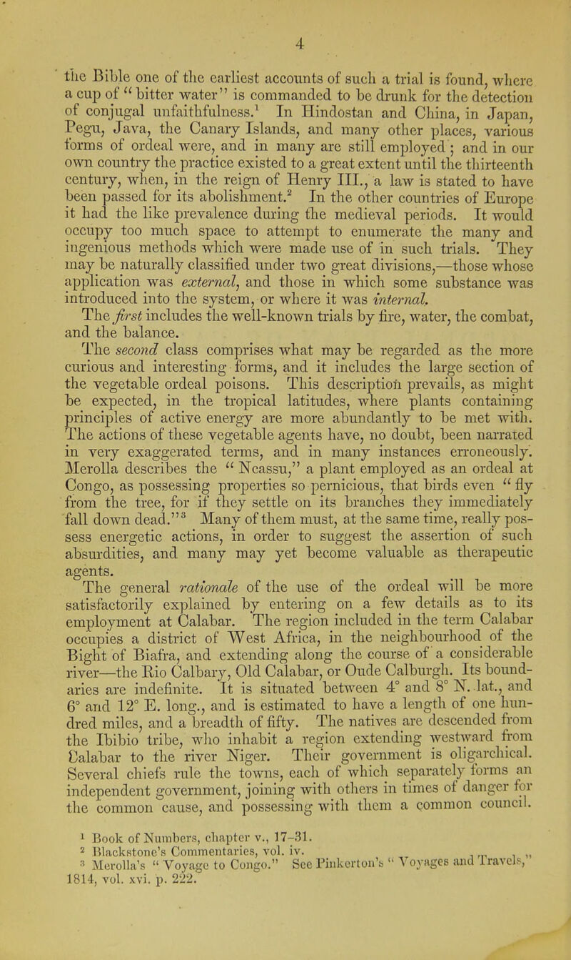 tlic Bible one of the earliest accounts of such a trial is found, where a cup of  bitter water is commanded to be drunk for the detection of conjugal unfaithfulness.^ In Ilindostan and China, in Japan, Pegu, Java, the Canary Islands, and many other places, various forms of ordeal were, and in many are still employed ; and in our own country the practice existed to a great extent until the thirteenth century, when, in the reign of Henry III., a law is stated to have been passed for its abolishment.^ In the other countries of Europe it had the like prevalence during the medieval periods. It would occupy too much space to attempt to enumerate the many and ingenious methods which were made use of in such trials. They may be naturally classified under two great divisions,—those whose application was external, and those in which some substance was introduced into the system, or where it was internal. The ^first includes the well-known trials by fire, water, the combat, and the balance. The second class comprises what may be regarded as the more curious and interesting forms, and it includes the large section of the vegetable ordeal poisons. This description prevails, as might be expected, in the tropical latitudes, where plants containing principles of active energy are more abundantly to be met with. The actions of these vegetable agents have, no doubt, been narrated in very exaggerated terms, and in many instances erroneously. Merolla describes the  Ncassu, a plant employed as an ordeal at Congo, as possessing properties so pernicious, that birds even  fly from the tree, for if they settle on its branches they immediately fall down dead.^ Many of them must, at the same time, really pos- sess energetic actions, in order to sviggest the assertion of such absurdities, and many may yet become valuable as therapeutic agents. The general rationale of the use of the ordeal will be more satisfactorily explained by entering on a fcAv details as to its employment at Calabar. The region included in the terra Calabar occupies a district of West Africa, in the neighbourhood of the Bight of Biafra, and extending along the course of a considerable river—the Eio Calbary, Old Calabar, or Gude Calburgh. Its bound- aries are indefinite. It is situated between 4° and 8° N. lat., and 6° and 12° E. long., and is estimated to have a length of one hun- dred miles, and a breadth of fifty. The natives are descended from the Ibibio tribe, wlio inhabit a region extending westward from Calabar to the river Niger. Their government is oligarchical. Several chiefs rule the towns, each of which separately forms an independent government, joining with others in times of danger for the common cause, and possessing with them a common council. 1 Book of Nuinbers, chapter v., 17-31. Blackstone's Commentaries, vol. iv. , „ Mcrolla's  Voyage to Congo. See Phikerton'b  Voyages and Iravek^, 1814, vok xvi. p. 222.