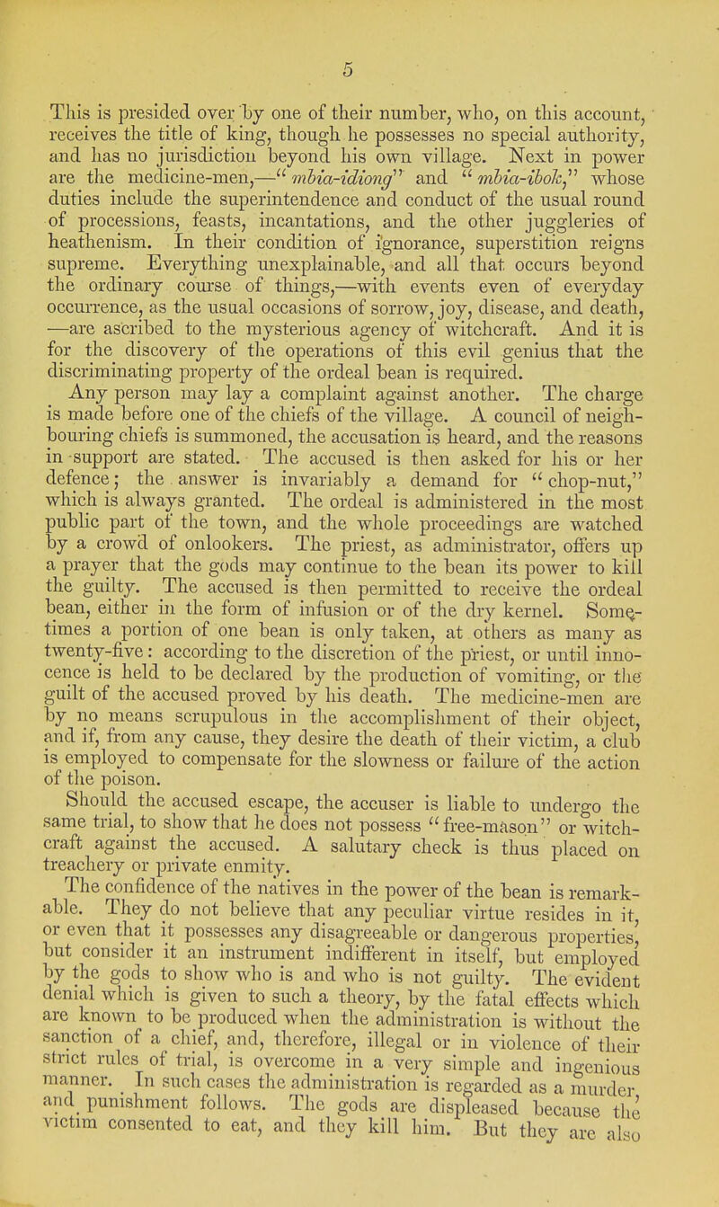 This is presided over by one of their number, who, on this account, receives the title of king, though he possesses no special authority, and has no jurisdiction beyond his own village. Next in power are the medicine-men,— mhia-idiong''^ and  mhia-ihoh^'' whose duties include the superintendence and conduct of the usual round of processions, feasts, incantations, and the other juggleries of heathenism. In their condition of ignorance, superstition reigns supreme. Everything unexplainable, and all that occurs beyond the ordinary course of things,—with events even of everyday occurrence, as the usual occasions of sorrow, joy, disease, and death, —are ascribed to the mysterious agency of witchcraft. And it is for the discovery of the operations of this evil genius that the discriminating property of the ordeal bean is required. Any person may lay a complaint against another. The charge is made before one of the chiefs of the village. A council of neigh- bouring chiefs is summoned, the accusation is heard, and the reasons in support are stated. The accused is then asked for his or her defence; the. answer is invariably a demand for chop-nut, which is always granted. The ordeal is administered in the most public part of the town, and the whole proceedings are watched by a crowd of onlookers. The priest, as administrator, offers up a prayer that the gods may continue to the bean its power to kill the guilty. The accused is then permitted to receive the ordeal bean, either in the form of infusion or of the dry kernel. Some- times a portion of one bean is only taken, at others as many as twenty-five: according to the discretion of the priest, or until inno- cence is held to be declared by the production of vomiting, or tlie guilt of the accused proved by his death. The medicine-men are by no means scrupulous in the accomplishment of their object, and if, from any cause, they desire the death of their victim, a club is employed to compensate for the slowness or failure of the action of the poison. Should the accused escape, the accuser is liable to undergo the same trial, to show that he does not possess free-mason or witch- craft against the accused. A salutary check is thus placed on treachery or private enmity. The confidence of the natives in the power of the bean is remark- able. They do not believe that any peculiar virtue resides in it, or even that it possesses any disagreeable or dangerous properties' but consider it an instrument indifferent in itself, but employed by the gods to show who is and who is not guilty. The evident denial which is given to such a theory, by the fatal effects which are known to be produced when the administration is without the sanction of a chief, and, therefore, illegal or in violence of their strict rules of trial, is overcome in a very simple and ingenious manner. In such cases the administration is regarded as a murder and_ punishment follows. The gods are displeased because the victim consented to eat, and they kill him. But they are also