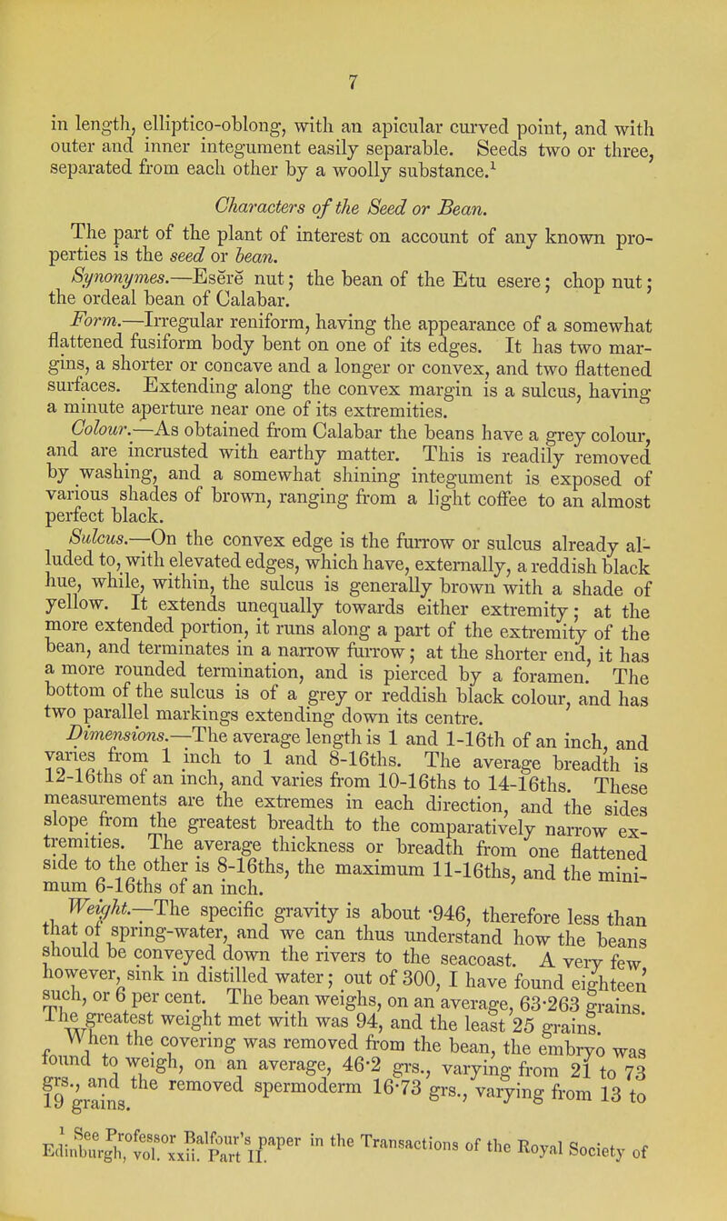 in lengtlij elliptico-oblong, with an apicular curved point, and with outer and inner integument easily separable. Seeds two or three, separated from each other by a woolly substance.^ Characters of the Seed or Bean. The part of the plant of interest on account of any known pro- perties is the seed or hean. Synonymes.—Esere nut; the bean of the Etu esere; chop nut ; the ordeal bean of Calabar. Form.—Irregular reniform, having the appearance of a somewhat flattened fusiform body bent on one of its edges. It has two mar- gins, a shorter or concave and a longer or convex, and two flattened surfaces. Extending along the convex margin is a sulcus, having a minute aperture near one of its extremities. Colour.—As obtained from Calabar the beans have a grey colour, and are incrusted with earthy matter. This is readily removed by washing, and a somewhat shining integument is exposed of various shades of brown, ranging from a light coffee to an almost perfect black. Sulcus.—-On the convex edge is the furrow or sulcus already al- luded to,_ with elevated edges, which have, externally, a reddish black hue, while, within, the sulcus is generally brown with a shade of yellow. It extends unequally towards either extremity; at the more extended portion, it runs along a part of the extremity of the bean, and terminates in a narrow furrow; at the shorter end it has a more rounded termination, and is pierced by a foramen.' The bottom of the sulcus is of a grey or reddish black colour, and has two parallel markings extending down its centre. -Dmmszows.—The average length is 1 and l-16th of an inch, and vanes from 1 inch to 1 and 8-16ths. The average breadth is 12-lbths ot an inch, and varies from 10-16ths to 14-16ths These measurements are the extremes in each direction, and the sides slope from the greatest breadth to the comparatively narrow ex- tremities The average thickness or breadth from one flattened side to the other is 8-16ths, the maximum ll-16ths, and the mini- mum b-lbths of an inch. Weight—specific gravity is about -946, therefore less than that ot spring-water and we can thus understand how the beans should be conveyed down the rivers to the seacoast. A very few however sink in distilled water; out of 300, I have found eighteen audi, or 6 per cent The bean weighs, on an average, 63-263 grains The greatest weight met with was 94, and the leaSt 25 grain! ' V\ hen the covering was removed from the bean, the embryo was lound to weigh, on an average, 46-2 grs., varying from 21 to 73 19 grdns spermoderm 16-73 grs., varying from 13 to EdintlCvTx^n^^^^^^^^^^ ^ Transactions of the Royal Society of