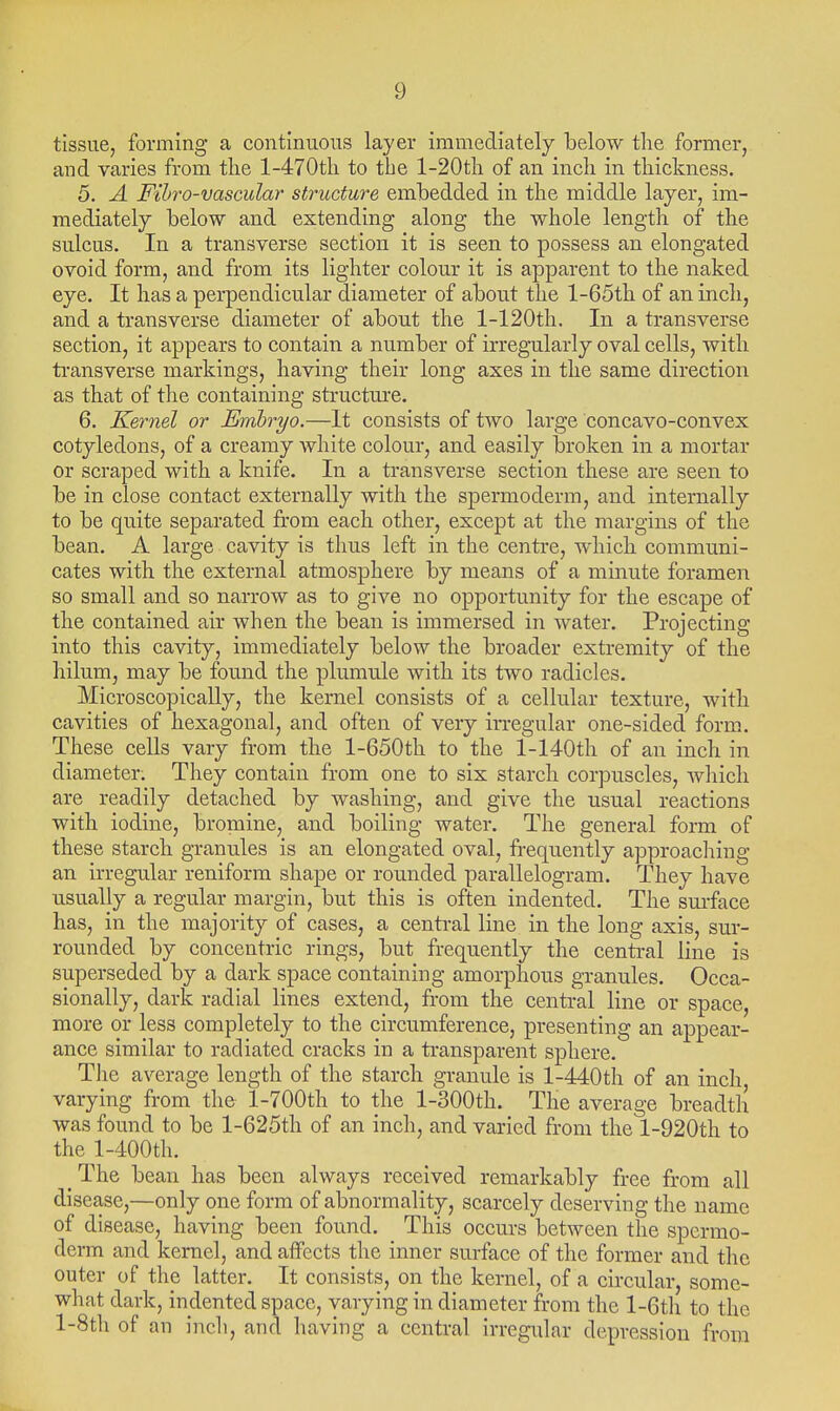 tissue, forming a continuous layer immediately below the former, and varies from the l-470th to the l-20th of an inch in thickness. 5. A Fihro-vascular structure embedded in the middle layer, im- mediately below and extending along the whole length of the sulcus. In a transverse section it is seen to possess an elongated ovoid form, and from its lighter colour it is apparent to the naked eye. It has a perpendicular diameter of about the l-65th of an inch, and a transverse diameter of about the l-120th. In a transverse section, it appears to contain a number of irregularly oval cells, with ti'ansverse markings, having their long axes in the same direction as that of the containing structure. 6. Kernel or Embryo.—It consists of two large concavo-convex cotyledons, of a creamy white colour, and easily broken in a mortar or scraped with a knife. In a transverse section these are seen to be in close contact externally with the spermoderm, and internally to be quite separated from each other, except at the margins of the bean. A large cavity is thus left in the centre, which communi- cates with the external atmosphere by means of a minute foramen so small and so narrow as to give no opportunity for the escape of the contained air when the bean is immersed in water. Projecting into this cavity, immediately below the broader extremity of the hilum, may be found the plumule with its two radicles. Microscopically, the kernel consists of a cellular texture, with cavities of hexagonal, and often of very irregular one-sided form. These cells vary from the 1-650th to the l-140th of an inch in diameter. They contain from one to six starch corpuscles, which are readily detached by washing, and give the usual reactions with iodine, bromine, and boiling water. The general form of these starch granules is an elongated oval, fi-equently approaching an irregular reniform shape or rounded parallelogram. They have usually a regular margin, but this is often indented. The surface has, in the majority of cases, a central line in the long axis, sur- rounded by concentric rings, but frequently the central line is superseded by a dark space containing amorphous granules. Occa- sionally, dark radial lines extend, from the central line or space, more or less completely to the circumference, presenting an appear- ance similar to radiated cracks in a transparent sphere. Tlie average length of the starch granule is l-440th of an inch varying from the l-700th to the l-300th. The average breadth was found to be l-625th of an inch, and varied from the l-920th to the l-400th. The bean has been always received remarkably free from all disease,—only one form of abnormality, scarcely deserving the name of disease, having been found. This occurs between the spermo- derm and kernel, and affects the inner surface of the former and the outer of the latter. It consists, on the kernel, of a circular, some- what dark, indented space, varying in diameter from the l-6th to the l-Stli of an inch, and having a central irregular depression from