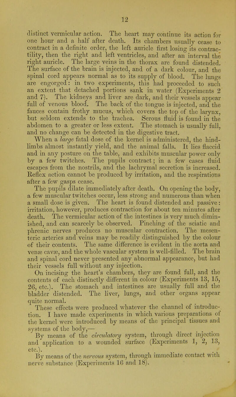 distinct vermicular action. The heart may continue its action for one hour and a half after death. Its chambers usually cease to contract in a definite order, the left auricle first losing its contrac- tility, then the right and left ventricles, and after an interval the right auricle. The large veins in the thorax are found distended. The surface of the brain is injected, and of a dark colour, and the spinal cord appears normal as to its supply of blood. The lungs are engorged: in two experiments, this had proceeded to sucii an extent that detached portions sank in water (Experiments 2 and 7). The kidneys and liver are dark, and their vessels appear full of venous blood. The back of the tongue is injected, and the fauces contain frothy mucus, which covers the top of the larynx, but seldom extends to the trachea. Serous fluid is found in the abdomen to a greater or less extent. The stomach is usually full, and no change can be detected in the digestive tract. When a large fatal dose of the kernel is administered, the hind- limbs almost instantly yield, and the animal falls. It lies flaccid and in any posture on the table, and exhibits muscular power only by a few twitches. The pupils contract; in a few cases fluid escapes from the nostrils, and the lachrymal secretion is increased. Keflex action cannot be produced by irritation, and the respirations after a few gasps cease. The pupils dilate immediately after death. On opening the body, a few muscular twitches occm*, less strong and numerous than when a small dose is given. The heart is found distended and passive: irritation, however, produces contraction for about ten minutes after death. The vermicular action of the intestines is very much dimin- ished, and can scarcely be observed. Pinching of the sciatic and phrenic nerves produces no muscular contraction. The mesen- teric arteries and veins may be readily distinguished by the colour of their contents. The same difference is evident in the aorta and venas cavee, and the whole vascular system is well-filled. The brain and spinal cord never presented any abnormal appearance, but had their vessels full without any injection. On incising the heart's chambers, they are found full, and the contents of each distinctly different in colour (Experiments 13, 15, 26, etc.). The stomach and intestines are usually full and the bladder distended. The liver, lungs, and other organs appear quite normal. These effects were produced whatever the channel of inti-oduc- tion. I have made experiments in which various preparations of the kernel were introduced by means of the principal tissues and systems of the body,— By means of the circulatory system, through direct injection and application to a wounded surface (Experiments 1, 2, 13, etc.). By means of the nervous system, through immediate contact with nerve substance (Experiments IG and 18).