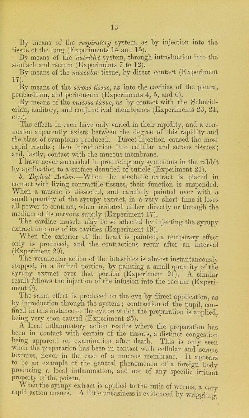 By means of the respiratory system, as by injection into the tissue of the lung (Experiments 14 and 15). By means of the nutritive system, through introduction into the stomach and rectum (Experiments 7 to 12). By means of the muscular tissue, by direct contact (Experiment By means of the serous tissue, as into the cavities of the pleura, pericardium, and peritoneum (Experiments 4, 5, and 6). By means of the mucous tissue, as by contact with the Schneid- erian, auditory, and conjunctival membranes (Experiments 23, 24, etc.). The effects in each have only varied in their rapidity, and a con- nexion apparently exists between the degree of this rapidity and the class of symptoms produced. Direct injection caused the most rapid results; then introduction into cellular and serous tissues; and, lastly, contact with the mucous membrane. I have never succeeded in producing any symptoms in the rabbit by application to a surface denuded of cuticle (Experiment 21). h. Topical Action.—When the alcoholic extract is placed in contact with living contractile tissues, their function is suspended. When a muscle is dissected, and carefully painted over with a small quantity of the syrupy extract, in a very short time it loses all power to contract, when irritated either directly or through the medium of its nervous supply (Experiment 17). The cardiac muscle may be so affected by injecting the syrupy extract into one of its cavities (Experiment 19). When the exterior of the heart is painted, a temporary effect only is produced, and the contractions recur after an interval (Experiment 20). The vermicular action of the intestines is almost instantaneously stopped, in a limited portion, by painting a small quantity of the syrupy extract over that portion (Experiment 21). A similar result follows the injection of the infusion into the rectum (Experi- ment 9). The same effect is produced on the eye by direct application, as by introduction through the system; contraction of the pupil, con- fined in this instance to the eye on which the preparation is applied being very soon caused (Experiment 25). A local inflammatory action results where the preparation has been in contact with certain of the tissues, a distinct congestion being apparent on examination after death. This is only seen when the preparation has been in contact with cellular and serous textures, never in the case of a mucous membrane. It appears to be an example of the general phenomenon of a foreign body producing a local inflammation, and not of any specific irritant property of the poison. When the syrupy extract is applied to the cutis of worms, a very rapid action ensues. A little uneasiness is evidenced by wrigo-]i]]o