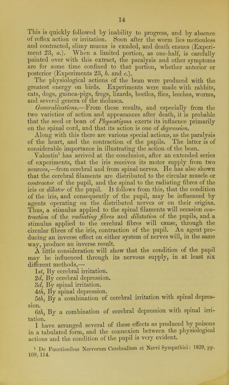 Tills is quickly followed by inaLility to progress, and by absence of reflex action or irritation. Soon after the worm lies motionless and contracted, slimy mucus is exuded, and death ensues (Experi- ment 23, a.). When a limited portion, as one-half, is carefully painted over with this extract, the paralysis and other symptoms are for some time confined to that portion, whether anterior or posterior (Experiments 23, h. and c). The physiological actions of the bean were produced with the greatest energy on birds. Experiments were made with rabbits, cats, dogs, guinea-pigs, frogs, lizards, beetles, flies, leeches, worms, and several genera of the molusca. Generalizations.—From these results, and especially from the two varieties of action and appearances after death, it is probable that the seed or bean of PJiysostigma exerts its influence primarily on the spinal cord, and that its action is one of dep'ession. Along with this there are various special actions, as the paralysis of the heart, and the contraction of the pupils. The latter is of considerable importance in illustrating the action of the bean. Valentin^ has arrived at the conclusion, after an extended series of experiments, that the iris receives its motor supply from two sources,—from cerebral and from spinal nerves. He has also shown that the cerebral filaments are distributed to the circular muscle or contractor of the pupil, and the spinal to the radiating fibres of the iris or dilator of the pupil. It follows from this, that the condition of the iris, and consequently of the pupil, may be influenced by agents operating on the distributed nerves or on their origins. Thus, a stimulus applied to the spinal filaments will occasion con- traction of the radiating fibres and dilatation of the pupils, and a stimulus applied to the cerebral fibres will cause, through the circular fibres of the iris, contraction of the pupil. _An agent pro- ducing an inverse effect on either system of nerves will, in the same way, produce an inverse result. A little consideration will show that the condition of the pupil may be influenced through its nervous supply, in at least six different methods,— \st, By cerebral irritation. 2d^ By cerebral depression. 3c?, By spinal irritation. Athy By spinal depression. bth, By a combination of cerebral irritation with spinal depres- sion. . .... 6</i, By a combination of cerebral depression with spinal im- tation. I have arranged several of these effects as produced by poisons in a tabulated form, and the connexion between the physiological actions and the condition of the pupil is very evident. 1 De Functionibus Nervorum Ccrebralium et Nervi Sympatliici: 1839, pp. 109, 114.