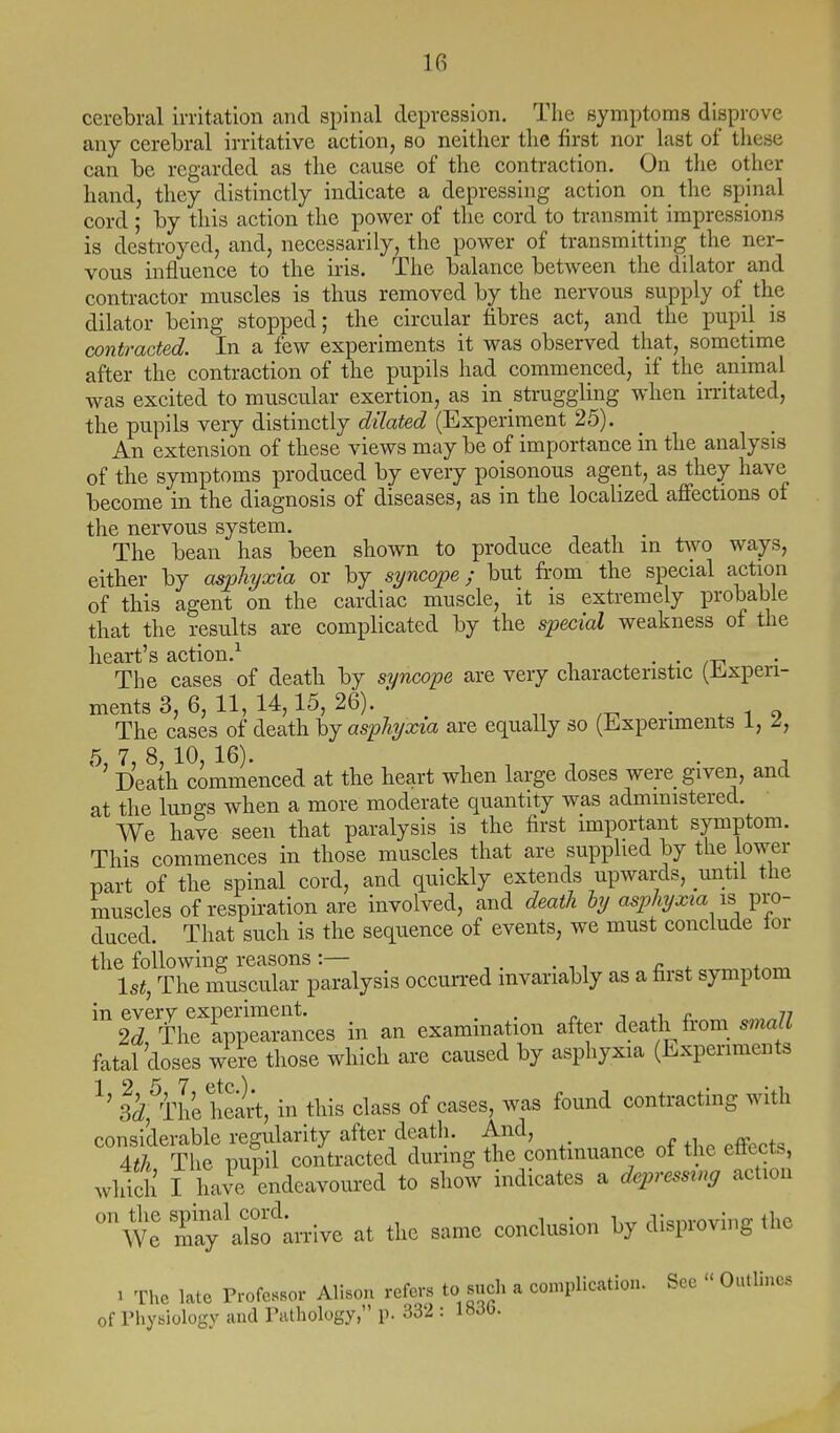 cerebral irritation and spinal depression. The symptoms disprove any cerebral irritative action, so neither the first nor last of these can be regarded as the cause of the contraction. On the other hand, they distinctly indicate a depressing action on the spinal cord; by this action the power of the cord to transmit impressions is destroyed, and, necessarily, the power of transmitting the ner- vous influence to the iris. The balance between the dilator and contractor muscles is thus removed by the nervous supply of the dilator being stopped; the circular fibres act, and the pupil is contracted. In a few experiments it was observed that, sometime after the contraction of the pupils had commenced, if the animal was excited to muscular exertion, as in struggling when irritated, the pupils very distinctly dilated (Experiment 25). _ An extension of these views may be of importance in the analysis of the symptoms produced by every poisonous agent, as they have become in the diagnosis of diseases, as in the localized affections of the nervous system. The bean has been shown to produce death in two ways, either by asjpliyxia or by syncope; but from the special action of this agent on the cardiac muscle, it is extremely probable that the results are complicated by the special weakness of the heart's action.^ • • zt? The cases of death by syncope are very characteristic (Jlixpen- mentsS, 6,11,14,15,26). . The cases of death hj asphyxia are equally so (iLxpenments i, 5, 7, 8, 10, 16). ^ , . , Death commenced at the heart when large doses were_ given, and at the lungs when a more moderate quantity was administered. We have seen that paralysis is the first important symptom. This commences in those muscles that are supplied by the lower part of the spinal cord, and quickly extends upwards, until the muscles of respiration are involved, and deatli hy asphyxia is pro- duced. That such is the sequence of events, we must conclude tor the following reasons:— . ,, _ ^ , 1st, The muscular paralysis occurred invariably as a first symptom ir'^rapp^Jances in an examination after death from_ small fatal doses we?e those which are caused by asphyxia (Experiments 12 5 7 etc) • • 1 ' 3d, The heart, in this class of cases, was found contracting with considerable regularity after death. And, n ^^ fp 4^ The pupil contracted during the continuance of the effects, which I have endeavoured to show indicates a depressing action  we r;'also';rrive at the same conclusion by disproving the ^ The late Professor Alison refers to such a complication. See  Outlines of Physiology and Pathology, p. 332 : 1»30.