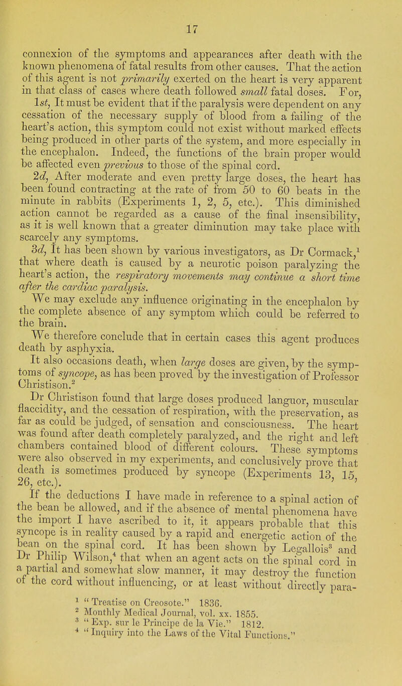 connexion of the sjinptoms and appearances after death with the known phenomena of fatal results from other causes. That the action of this agent is not primarily exerted on the heart is very apparent in that class of cases where death followed small fatal doses. For, Ist,^ It must he evident that if the paralysis were dependent on any cessation of the necessary supply of blood from a failing of the heart's action, this symptom could not exist without marked effects being produced in other parts of the system, and more especially in the encephalon. Indeed, the ftmctions of the brain proper would be affected even previous to those of the spinal cord. 2d, After moderate and even pretty large doses, the heart has been found contracting at the rate of from 50 to 60 beats in the minute in rabbits (Experiments 1, 2, 5, etc.). This diminished action cannot be regarded as a cause of the final insensibility, as it is well known that a greater diminution may take place with scarcely any symptoms. 3d, It has been shown by various investigators, as Dr Cormack,^ that where death is caused by a neurotic poison paralyzing the heart's action, the resph-atory movements may continue a short time after the cardiac paralysis. We may exclude any influence originating in the encephalon by the complete absence of any symptom which could be referred to the brain. We therefore conclude that in certain cases this agent produces death by asphyxia. It also occasions death, when large doses are given, by the symp- toms of syncope, as has been proved'by the investigation of Professor Christison.^ Dr Cliristison found that large doses produced languor, muscular flaccidity, and the cessation of respiration, with the preservation as far as could be judged, of sensation and consciousness. The heart was found after death completely paralyzed, and the right and left chambers contained blood of different colours. These symptoms were also observed in my experiments, and conclusively prove that death is sometimes produced by syncope (Experiments 13 15 26, etc.). ' ' If the deductions I have made in reference to a spinal action of the bean be allowed, and if the absence of mental phenomena have the import I have ascribed to it, it appears probable that this syncope is m reality caused by a rapid and energetic action of the bean on the spinal cord. It has been shown by Legallois^ and -Ur i hi hp Wilson,* that when an agent acts on the spinal cord in a partial and somewhat slow manner, it may destroy the function of the cord without influencing, or at least without directly para- 1  Treatise on Creosote. 1836. 2 Monthly Medical Journal, vol. xx. 1855.   Exp. snr le Principe de la Vie. 1812. * Inquiry into the Laws of the Vital Functions.