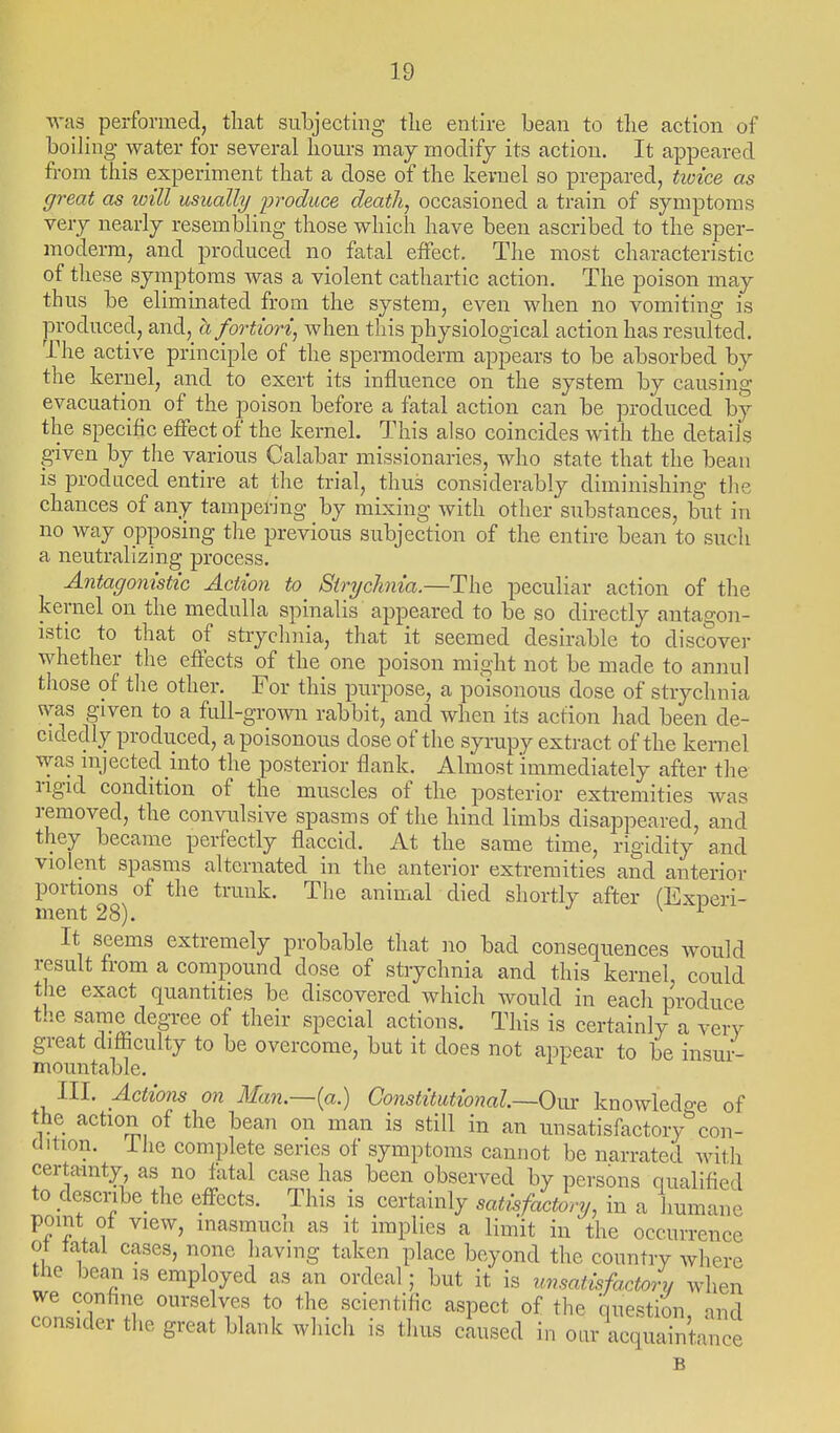 was performed, that subjecting tlie entire bean to tlie action of boiling water for several hours may moclifj its action. It appeared from this experiment that a dose of the kernel so prepared, tioice as great as will usually jiroduce death, occasioned a train of symptoms very nearly resembling those which have been ascribed to the sper- moderm, and produced no fatal effect. The most characteristic of these symptoms was a violent cathartic action. The poison may thus be elimmated from the system, even when no vomiting is produced, and,^ a f ortiori, when this physiological action has resulted. The active principle of the spermoderm appears to be absorbed by the kernel, and to exert its influence on the system by causing evacuation of the poison before a fatal action can be produced by the specific effect of the kernel. This also coincides with the details given by the various Calabar missionaries, who state that the beau is produced entire at the trial, thus considerably dunnnshing the chances of any tampering by mixing with other substances, but in no way opposing the previous subjection of the entire bean to such a neutralizing process. Antagonistic Action to Siryclinia.—The peculiar action of the kernel on the medulla spinalis appeared to be so directly antagon- istic to that of strychnia, that it seemed desirable to discover whether the effects of the one poison might not be made to annul those of tlie other. For this purpose, a poisonous dose of strychnia was given to a full-grown rabbit, and when its action had been de- cidedly produced, a poisonous dose of the syrupy extract of the kernel was mjected into the posterior flank. Almost immediately after the rigid condition of the muscles of the posterior extremities was removed, the convulsive spasms of the hind limbs disappeared, and they became perfectly flaccid. At the same time, rigidity and violent spasms alternated in the anterior extremities and anterior portions of the trunk. The animal died shortly after fExneri- ment 28). -/ \ i It seems extremely probable that no bad consequences would result from a compound dose of strychnia and this kernel could the exact quantities be discovered which would in each produce the same degree of their special actions. This is certainly a very great difficulty to be overcome, but it does not ai^pear to be insur- mountable. III. Actions on Man.—{a.) Constitutional—Ovj: knowledo-e of the action of the bean on man is still in an unsatisfactory con- dition, ihe complete series of symptoms cannot be narrated with certainty, as no fatal case has been observed by persons qualified to describe the effects. This is certainly satisfactory, in a humane point of view, inasmuch as it implies a lim'it in the occurrence ot tatal cases, none having taken place beyond the country where the beari is employed as an ordeal; but it is unsatisfactory when we confine ourselves to the scientific aspect of the question and consider the great blank which is thus caused in our acqudnirce B
