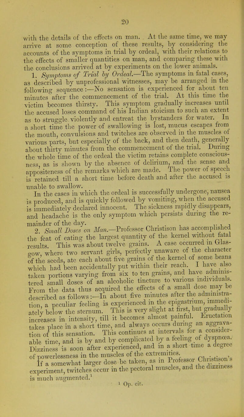 with the details of the effects on man. . At the same time, we may arrive at some conception of these results, hy considering the accounts of the symptoms in trial by ordeal, Avith their relations to the effects of smaller quantities on man, and comparing these with the conclusions arrived at by experiments on the loAver animals. 1. Symptoms of Trial hy Ordeal.—The symptoms in fatal cases, as described by unprofessional witnesses, may be arranged in the following sequence :—No sensation is experienced for_ about ten minutes after the commencement of the trial. At this time the victim becomes thirsty. This symptom gradually increases until the accused loses command of his Indian stoicism to such an extent as to struggle, violently and entreat the bystanders for water. In a short time the power of swallowing is lost, mucus escapes from the mouth, convulsions and twitches are observed in the muscles of various parts, but especially of the back, and then death, generally about thirty luinutes from the commencement of the trial. During the whole time of the ordeal the victim retains complete conscious- ness, as is shown by the absence of delirium, and the sense and appositeness of the remarks which are made. The power of speech is retained till a short time before death and after the accused is unable to swallow. In the cases in which the ordeal is successfully undergone, nausea is produced, and is quickly followed by vomiting, when the accused is immediately declared innocent. The sickness rapidly disappears, and headache is the only symptom which persists dui-mg the re- mainder of the day. ^, . 1 V \.r.A 2 Small Doses on ilfaw.—Professor Christison has accomplished the feat of eating the largest quantity of the kernel without fatal results This was about twelve grains. A case occurred m (jias- o-ow, where two servant girls, perfectly unaware of the character Sf the seeds, ate each about five grains of the kernel of some beans which had been accidentally put within their reach. I have also taken portions varying from six to ten grains, and have adminis- tered small doses of an alcoholic tincture to various mdividuals. From the data thus acquired the effects of a small dose may be described as follows :-In about five minutes after the administra- tion, a peculiar feeling is experienced in the epigastrium, immedi- ately below the sternum. This is very s ight at . ^^^^^pa^^^^^^^^^ inc/eases in intensity, till it becomes almost painful. Eructation takes place in a shoit time, and always occurs durmg an aggmva- ion o/this sensation. This continues at mterva s for a consider- able time and is by and by complicated by a feeling of dyspncea. Dizziness'is soon a^fter experienced, and in a shoit tmie a degree of powerlessness in the muscles of the extremities ^.-.-.^ if a somewhat larger dose be taken, as m Professor Oluistison s cxpeilmrt'Twitches occur in the pectoral muscles, and the dizzmess is much augmented.^ 1 Op. cit.