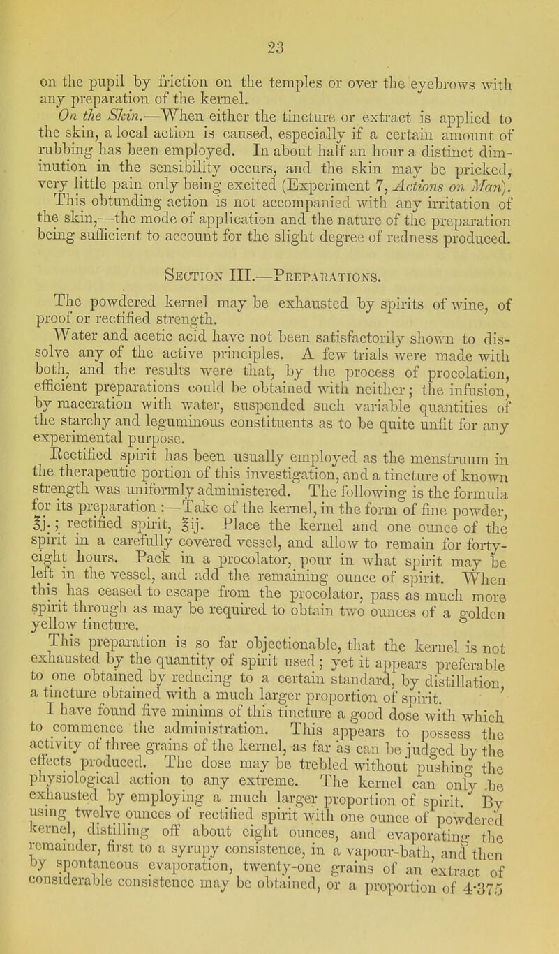 on the pupil by friction on the temples or over the eyebrows with any preparation of the kernel. Oa the Skin.—When either the tincture or extract is applied to the skin, a local action is caused, especially if a certain amount of rubbing has been employed. In about half an hour a distinct dim- inution in the sensibility occurs, and the skin may be pricked, very little pain only being excited (Experiment 7, Actions on Man). This obtunding action is not accompanied with any irritation of the skin,—the mode of application and the nature of the preparation being sufficient to account for the slight degree of redness produced. Section III.—Peepaeations. The powdered kernel may be exhausted by spirits of wine, of proof or rectified strength. Water and acetic acid have not been satisfactorily shown to dis- solve any of the active principles. A few trials were made with both, and the results were tliat, by the process of procolation, efficient preparations could be obtained with neither; the infusion, by maceration with water, suspended such variable quantities of the starchy and leguminous constituents as to be quite unfit for any experimental purpose. Rectified spirit has been usually employed as the menstruum in the therapeutic portion of this investigation, and a tincture of known strength was uniformly administered. The following is the formula for its preparation :—Take of the kernel, in the form of fine powder, Ij.; rectified spirit, §ij. Place the kernel and one ounce of the spirit in a carefully covered vessel, and allow to remain for forty- eight hours. Pack in a procolator, pour in what spirit may be left in the vessel, and add the remaining ounce of spirit. When this_ has ceased to escape from the procolator, pass as much more spirit through as may be required to obtain two ounces of a golden yellow tincture. This preparation is so far objectionable, that the kernel is not exhausted by the quantity of spirit used; yet it appears preferable to one obtained by reducing to a certain standard, by distillation a tincture obtained with a much larger proportion of spirit. ' I have found five minims of this tincture a good dose with which to commence tlie administration. This appears to possess the activity of three grains of the kernel, as far as can be iudged by the effects produced. The dose maybe trebled without pushing the physiological action to any extreme. The kernel can only be exhausted by employing a much larger proportion of spirit By usmg twelve ounces of rectified spirit with one ounce of powdered kernel, distilling off about eight ounces, and evaporatino- the remainder, first to a syrupy consistence, in a vapour-bath, ancl then by spontaneous evaporation, twenty-one grains of an extract of considerable consistence may be obtained, or a proportion of'4-375