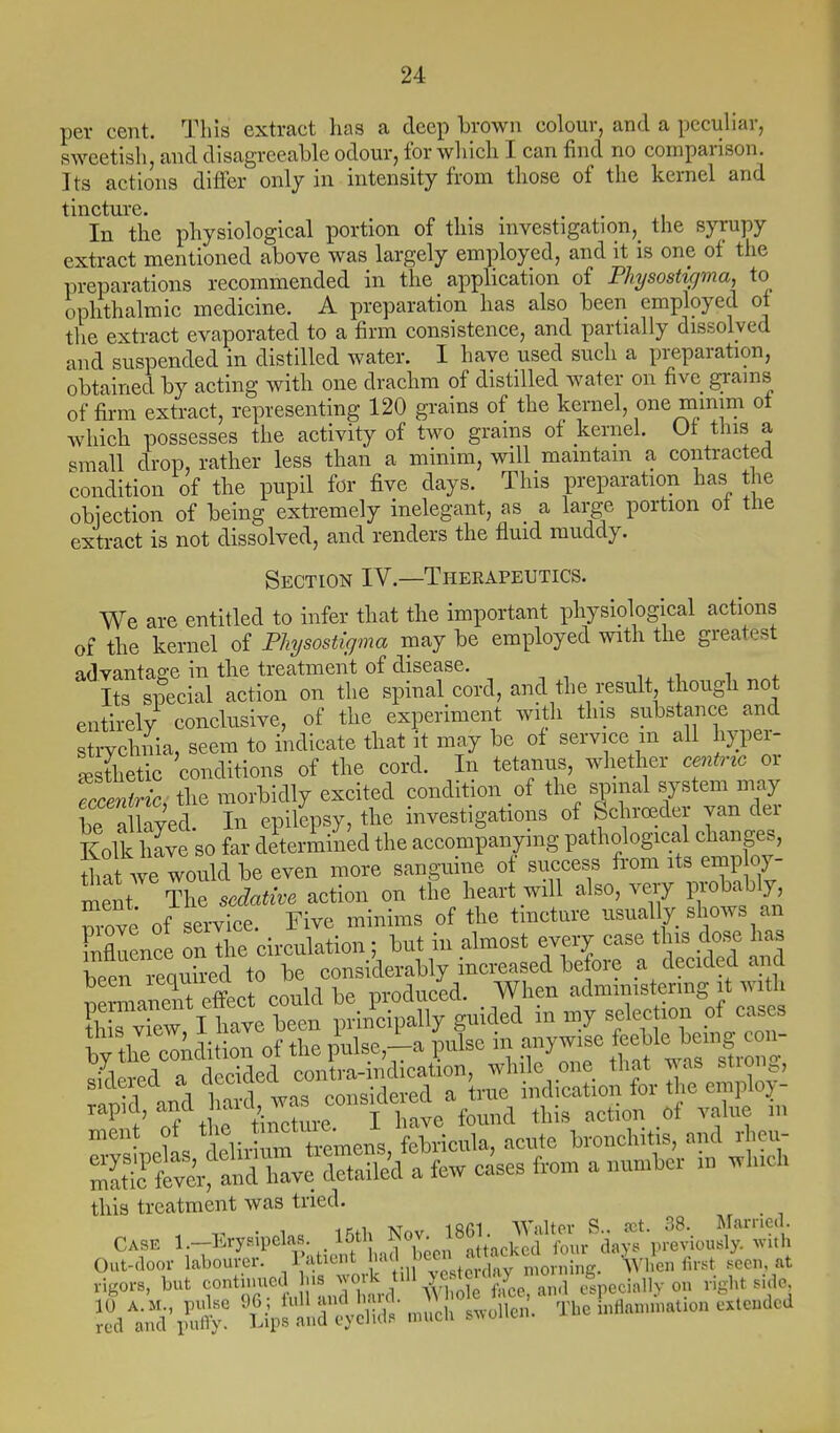 per cent. This extract has a deep brown colour, and a pccuhar, sweetish, and disagreeable odour, for which I can find no comparison. Its actions differ only in intensity from those of the kernel and tincture. In the physiological portion of this investigation, the syrupy extract mentioned above was largely employed, and it is one of the preparations recommended in the application of Physoshfjma, to ophthalmic medicine. A preparation has also been employed of the extract evaporated to a firm consistence, and partially dissolved and suspended in distilled water. I have used such a preparation, obtained by acting with one drachm of distilled water on five grains of firm extract, representing 120 grains of the kernel, one mmim ot which possesses the activity of two grains of kernel. Ut this a small drop, rather less than a minim, will maintain a contracted condition of the pupil for five days. This preparation has the objection of being extremely inelegant, as a large portion ot the extract is not dissolved, and renders the fluid muddy. Section IV.—Therapeutics. We are entitled to infer that the important physiological actions of the kernel of Plnjsostigma may be employed with the greatest advantage in the treatment of disease. Its special action on the spinal cord, and the result though not entirely conclusive, of the experiment with this substance and strychnia, seem to indicate that it may be of service m all lyper- L Sc conditions of the cord. In tetanus, whether centr^c or Snc, tlie morbidly excited condition of the spinal system may be a laved. In epilepsy, the investigations of Schroeder van der Kolk hive so far determined the accompanying pathological change., tha we would be even more sanguine of success from its emp oy- ment The sedaMve action on the heart will also, very probably wove of service. Five minims of the tmcture usually shows an rXence on the circulation; but in almost every case this dose has ?hTvTetltave W ^^^^X^ ^  -^^r W tlie condition of the pulse,-a pulse in anywise feeble bemg con- ^klered a decTd^ con ra-indication, while one that was strong, ranfd and S'was considered a true ind cation for the employ- rapid, a^d nam, ^^^.^ ^^^^^^ this treatment was tried. i:^^^.