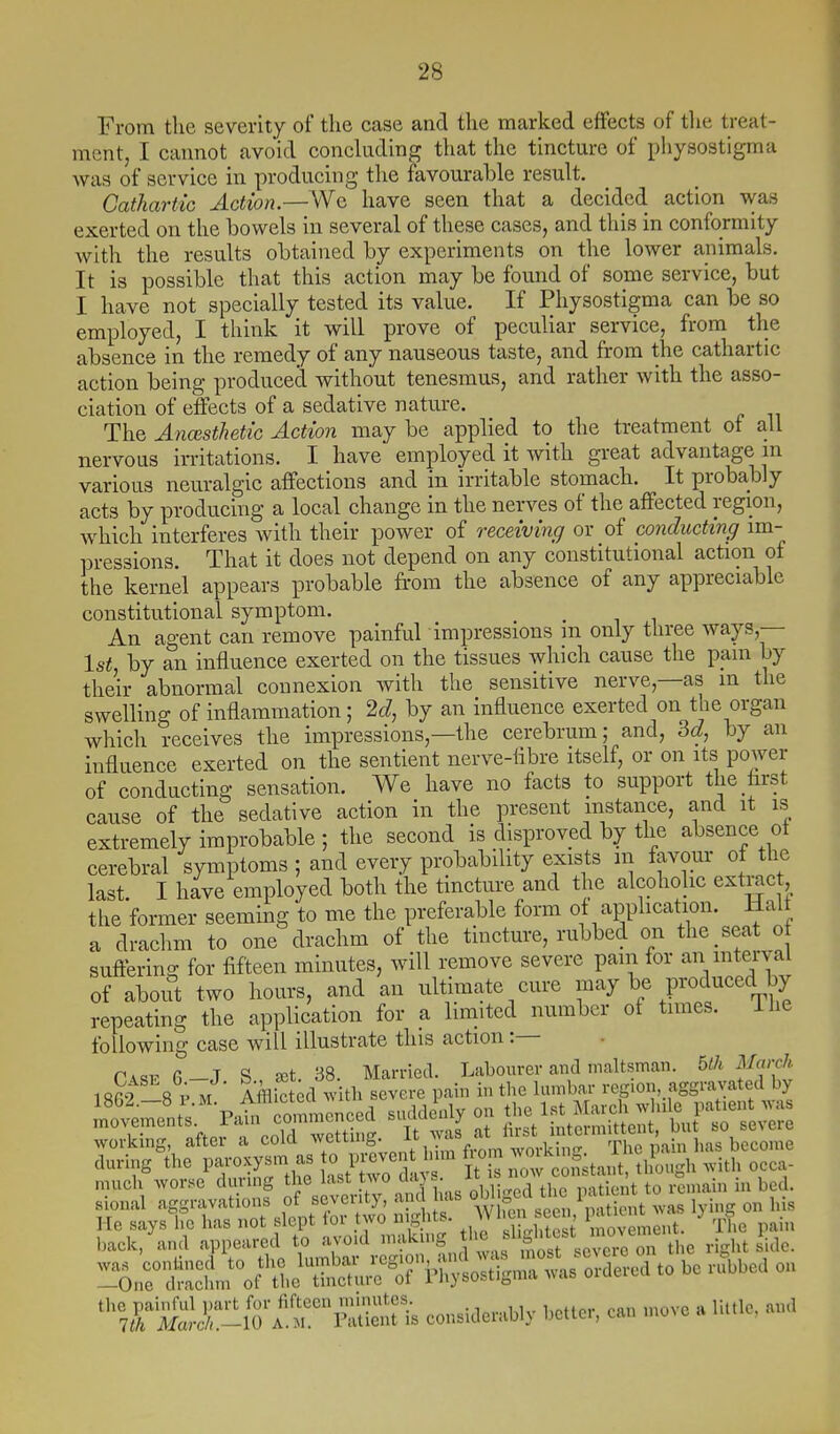 From the severity of the case and the marked effects of tlie treat- ment, I cannot avoid concluding that the tincture of physostigma was of service in producing the favourable result. Cathartic Action.—Wc have seen that a decided action was exerted on the bowels in several of these cases, and this in conformity with the results obtained by experiments on the lower animals. It is possible that this action may be found of some service, but I have not specially tested its value. If Physostigma can be so employed, I think it will prove of peculiar service, from the absence in the remedy of any nauseous taste, and from the cathartic action being produced without tenesmus, and rather with the asso- ciation of effects of a sedative nature. The AncBsthetic Action may be applied to the treatment of all nervous irritations. I have employed it with great advantage m various neuralgic affections and in irritable stomach. It probably acts by producing a local change in the nerves of the affected region, which interferes with their power of receiving or of conducting im- pressions. That it does not depend on any constitutional action of the kernel appears probable from the absence of any appreciable constitutional symptom. An agent can remove painful impressions m only three ways,— 1st, by an influence exerted on the tissues which cause the pam by their abnormal connexion with the sensitive nerve,—as in the swelling of inflammation; 2c?, by an influence exerted on the organ which receives the impressions,—the cerebrum; and, by an influence exerted on the sentient nerve-flbre itself, or on its power of conducting sensation. We have no facts to support the first cause of the sedative action in the present instance, and it is extremely improbable ; the second is disproved by the absence of cerebral symptoms ; and every probability exists in favour of the last I have employed both the tincture and the alcoholic exti-ac the former seeming to me the preferable form of application. Half a drachm to one drachm of the tincture, rubbed on the seat o suftering for fifteen minutes, will remove severe pain for an mterval of aboirt two hours, and an ultimate cure may be produced by repeating the application for a limited number of times. ihe following case will illustrate this action:— nntch wori^e during the last two days. It lb now consum, uio „ . . , ,