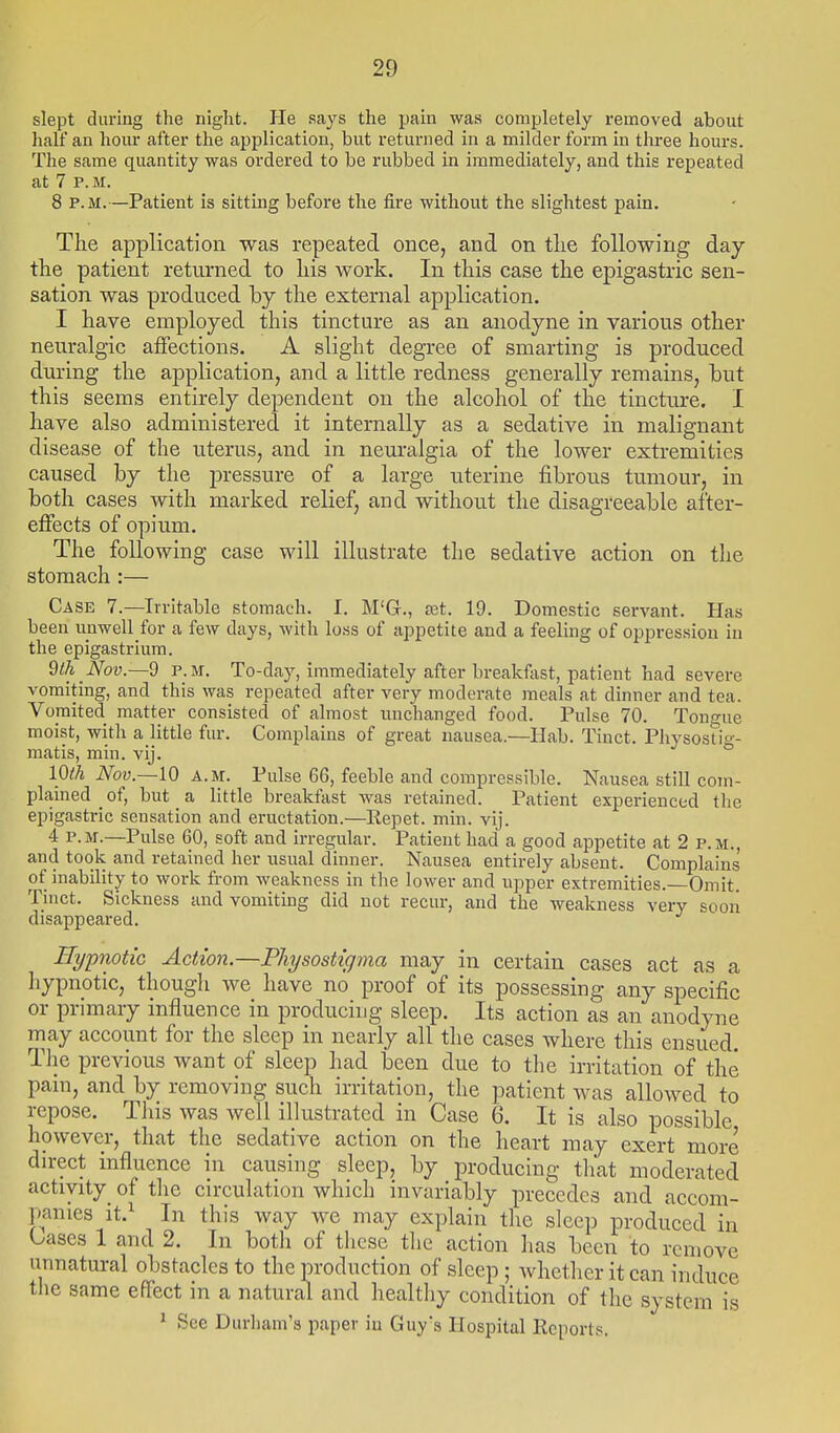 slept during the night. He says the pain was completely removed about half an horn- after the application, but returned in a milder form in three hom-s. The same quantity was ordered to be rubbed in immediately, and this repeated at 7 p. M. 8 P.M.—Patient is sitting before the fire without the slightest pain. The application was repeated once, and on the following day the patient returned to his work. In this case the epigastric sen- sation was produced by the external application. I have employed this tincture as an anodyne in various other neuralgic aflfections. A slight degree of smarting is produced during the aj)plication, and a little redness generally remains, but this seems entirely dependent on the alcohol of the tincture. I have also administered it internally as a sedative in malignant disease of the uterus, and in neuralgia of the lower extremities caused by the pressure of a large uterine fibrous tumour, in both cases with marked relief, and without the disagreeable after- effects of opium. The following case will illustrate the sedative action on the stomach :— Case 7.—Irritable stomach. I. M'G., tet. 19. Domestic servant. Has been unwell for a few days, with loss of appetite and a feeling of oppression in the epigastrium. 9ih Nov.—d P.M. To-day, immediately after breakfast, patient had severe vomiting, and this was repeated after very moderate meals at dinner and tea. Vomited matter consisted of almost unchanged food. Pulse 70. Tongue moist, with a little fur. Complains of great nausea.—Hab. Tinct. Pliysostig- matis, min. vij. 10th Nov.—10 A.M. Pulse 66, feeble and compressible. Nausea still com- plained _ of, but a little breakfast was retained. Patient experienced the epigastric sensation and eructation.—Repet. min. vij. 4 P.M.—Pulse 60, soft and irregular. Patient had a good appetite at 2 p.m., and took and retained her usual dinner. Nausea entirely absent. Complains of inability to work from weakness in the lower and upper extremities. Omit. Tinct. Sickness and vomiting did not recur, and the weakness very sooii disappeared. Hypnotic Action.—Physostignia may in certain cases act as a hypnotic, though we have no proof of its possessing any specific or primary influence in producing sleep. Its action as an anodyne may account for the sleep in nearly all the cases where this ensued. The previous want of sleep had been due to the irritation of the pain, and by removing such irritation, the patient was allowed to repose. This was well illustrated in Case 6. It is also possible however, that the sedative action on the heart may exert more direct influence in causing sleep, by producing that moderated activity of tlic circulation which invariably precedes and accom- panies it.^ In this way we may explain the sleep produced in leases 1 and 2. In both of these the action has been to remove unnatural obstacles to the production of sleep; whether it can induce the same effect in a natural and healtliy condition of the system is * See Durham's paper in Guy's Hospital Reports.