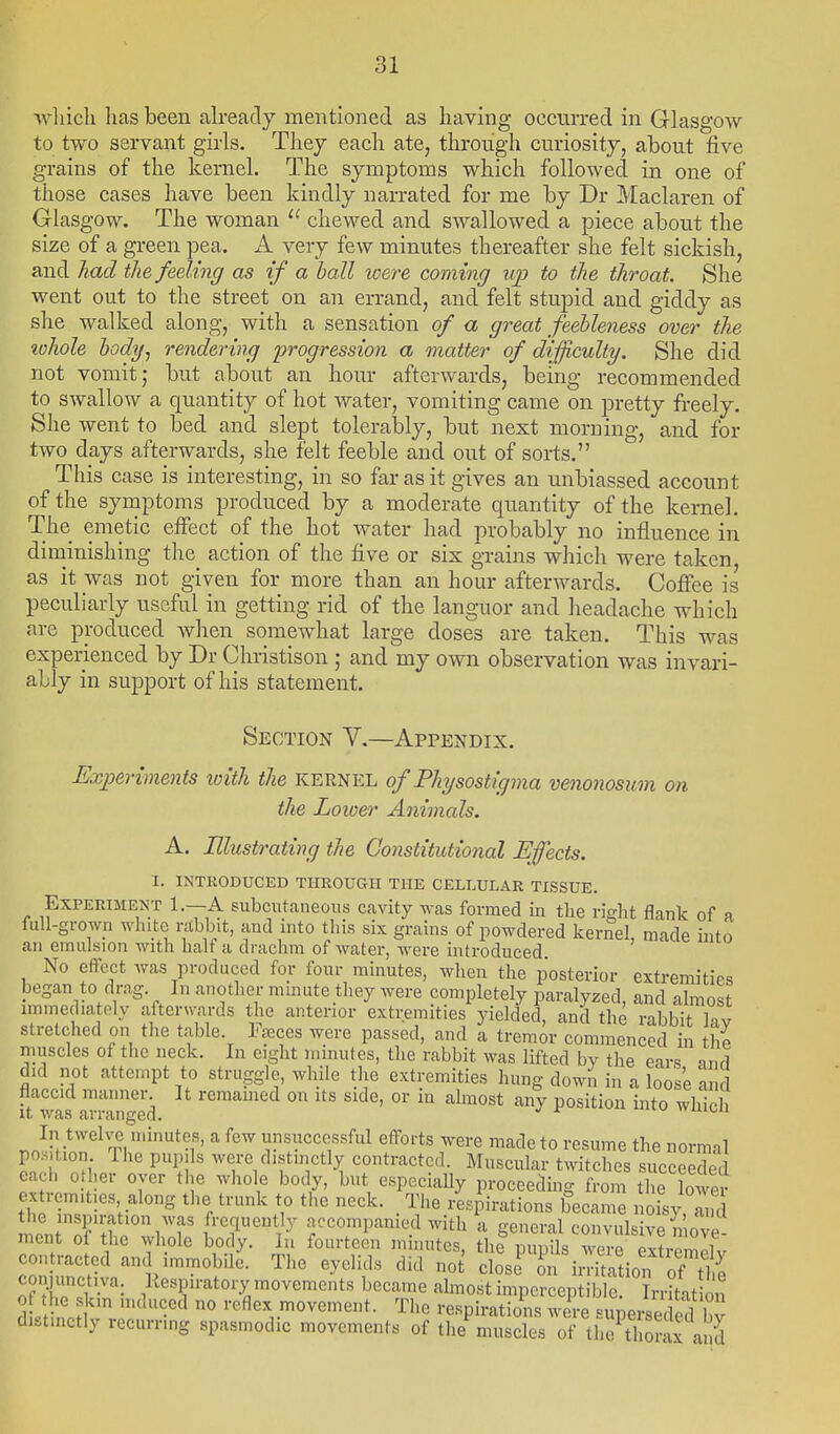 ■which has been ah-eady mentioned as having occurred in Glasgow to two servant girls. Thej each ate, through curiosity, about five grains of the kernel. The symptoms which followed in one of those cases have been kindly narrated for me by Dr Maclaren of Glasgow. The woman  chewed and swallowed a piece about the size of a green pea. A very few minutes thereafter she felt sickish, and had the feeling as if a ball were coming up to the throat. She went out to the street on an errand, and felt stupid and giddy as she walked along, with a sensation of a great feebleness over the lohole body, rendering progression a matter of difficulty. She did not vomit; but about an hour afterwards, being recommended to swallow a quantity of hot water, vomiting came on pretty freely. She went to bed and slept tolerably, but next morning, and for two days afterwards, she felt feeble and out of sorts. This case is interesting, in so far as it gives an unbiassed account of the syniptoms produced by a moderate quantity of the kernel. The emetic effect of the hot water had probably no influence in diminishing the action of the five or six grains which were taken as it was not given for more than an hour afterwards. Coffee is peculiarly useful in getting rid of the languor and headache which are produced when somewhat large doses are taken. This was experienced by Dr Christison ; and my own observation was invari- ably in support of his statement. Section V.—Appendix. Experiments with the kernel of Physosti'gma venonosum on the Lower Animals. A. Illustrating the Constitutional Efects. I. INTRODUCED THROUGH THE CELLULAR TISSUE. Experiment 1.—A subcutaneous cavity was formed in tlie ri^ht flank of a full-grown white rabbit, and into this six grains of powdered kernel, made into an emulsion with halt a drachm of water, were introduced. No effect was produced for four minutes, when the posterior extremities began to drag In another mmute they were completely paralyzed, and almost immediately afterwards the anterior extremities yielded, and the rabbit hv stretched on the table Freces were passed, and a tremor commenced in thl muscles of the neck. In eight minutes, the rabbit was lifted by the ears md did not attempt to struggle, while the extremities hung down in a loose and flaccid manner It remamed on its side, or in almost any position into which It was arranged. ^ >vaica In twelve minutes, a few unsuccessful efforts were made to resume the normal position The pupils were distinctly contracted. Muscular twitches succeeded each other over the whole body, but especially proceeding from the lower extremities along the trunk to tlie neck. _ The i-es^irations became noisy, I'S to.rr^lTT'T accompanied with a general convulsive ii ove mei t of the vvhole body. In fourteen minutes, the pupils were extremll v contracted and immobile. The eyelids did not closJ on irritation of tt con unct.va. Kespiratory movements became almost imperceptible. Trritat on dt noH  •''^ reflex movement. Tlie respirations wire supeiieded bv distinctly recurring spasmodic movements of the muscles of the thorax and