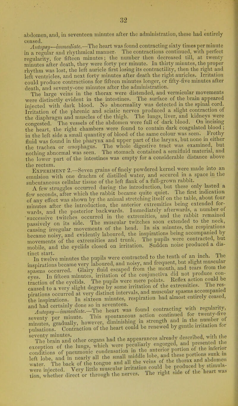 abdomen, and, in seventeen minutes after the administration, these had entirely ceased. Autopsy—immediate.—The heart was foimd contracting sixty times per minute in a regular and rliythmical manner. The contractions continued, with perfect regularity, for fifteen minutes; the number then decreased till, at twenty minutes after death, they were forty per minute. In thirty minutes, the proper rliythm was lost, the left auricle first losing its contractility, then the right and left ventricles, and next forty minutes after death the right auricles. Irritation could produce contractions for fifteen minutes longer, or fifty-five minutes after death and seventy-one minutes after the administration. The large veins in the thorax were distended, and vermicular movements were distinctly evident in the intestines. The surface of the brain appeared injected with dark blood. No abnormality was detected in the spinal cord. Irritation of the phrenic and sciatic nerves produced a slight contraction of the diaphragm and muscles of the thigh. The lungs, liver, and kidneys were congested. The vessels of the abdomen were full of dark blood. On mcismg the heart, the right chambers were found to contam dark coagulated blood ; in the left side a small quantity of blood of the same colour was seen. _ Frothy fluid was found in the pharynx and upper part of the larynx, but none in either the trachea or oesophagus. The whole digestive tract was examined, but nothing abnormal was seen. The stomach contained a semifluid material, and the lower part of the intestines was empty for a considerable distance above the rectum. -, , , , i • x Experiment 2.—Seven grains of finely powdered kernel were made into an emulsion with one drachm of distilled water, and secured in a space m the subcutaneous cellular tissue of the left flank of a full-grown rabbit. A few struggles occun-ed during the introduction, but these only lasted a few seconds, after which the rabbit became quite quiet. The first indication of any effect was shown by the animal stretching itself on the table, about tour minutes after the introduction, the anterior extremities being extended for- wards and the posterior backwards. Immediately afterwards, a number ot •successive twitches occurred in the extremities, and the rabbit remamed Dassively on its side. The muscular twitches soon extended to the neck, causin- irregular movements of the head. In six minutes, the respirations became noisy, and evidently laboured, the inspirations being accompanied by movements of the extremities and trunk. The pupils were contracted, but mobile, and the eyelids closed on irritation. Sudden noise produced a dis- ^'in twelve minutes the pupils were contracted to the tenth of an inch. The inspirations became very laboured, and noisy, and frequent, but shght muscular snasms occurred. Glairy fluid escaped from the mouth, and tears from the efes In Sen minutes^rritation of the conjunctiva did not ppduce con- toction of the eyelids. The pupils were mere points. Keflex action c()uld be causeTto a vLy^slight degree^ by some irritation of the extremities. The res- Si ations occurred at very distinct intervals, and muscular spasms accompanied Z IrplaSnl In sixteen minutes, respiration had almost entirely ceased, and Imrl pprtainlv done so in seventeen. . V^^p:plldiate.-T\.e heart was found contracting with regdarj^y seventv per minute. This spontaneous action continued for tN>ent>-tive mimS g'^dua ly, however, diminishing in strength and in the nmber of puisatSns^ Contmction of the heart could be renewed by gentle irritation foi  Tf^^>in1nd other organs had the appearances already ^^^^ jj- were mjectcd. tion, whether