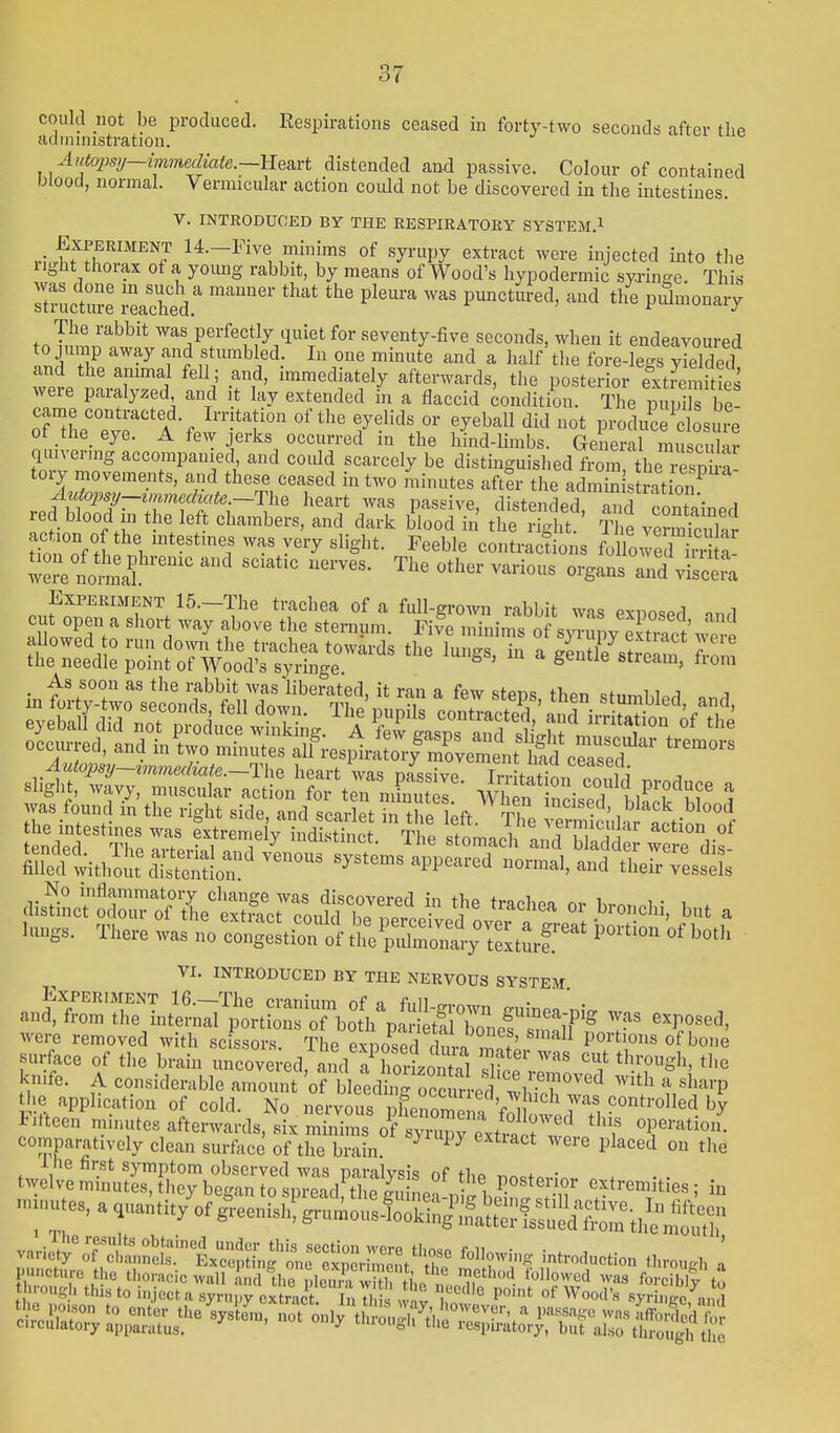 could not be produced. Respirations ceased in forty-two seconds after the iiclministration. Aittopsy—immediate.~}i^^ distended and passive. Colour of contained blood, normal. Vermicular action coidd not be discovered in the intestines. V. INTRODUCED BY THE RESPIRATORY SYSTEM.! .-■J^^flT'^'! 14.-Five minims of syrupy extract were injected into the light thoiax of a young rabbit, by means of Wood's hypodermic syringe. This Ttructu'Je i^ache^ ^^^^ P^^-^t^^ed, and the piihnonary The rabbit was perfectly quiet for seventy-five seconds, when it endeavoured lTthri?Lrlf/!™?^^:^^ i .i'- .-'  ~~v/ij>^ iinuiiLc aiui a iiaii t e lore-iesTS vielfipfl and the animal fell; and, immediately afterwards, the posterior extiS tS were paralyzed and it lay extended in a flaccid Condition. The pi pi s be- ot _the_ eye. A few jerks occurred in the hind-limbs. General muscular quivermg accompanied and could scarcely be distinguished froitthe Sa tory movements, and these ceased in two minutes after the admin s rat o7 Aut02mj—zmnechate.—The heart was passive distendprl 3 f • a red blood in the left chambers, and dark bToodYn' the ig it' v^ S S nf H ^^'-^^ ye^T ^liglit. Feeble contractions fo lowed i^; w^re nm'ia^ ''''''' ^'-^^^ and .icera Experiment 15.-The trachea of a full-grown rabbit was exposed ind «llnS/' '^''l ''^ ^^^^ 'in™^' of syTupy eS\; ere allowed 0 run down the trachea towards the lungs, in a gentle stream from the needle point of Wood's syringe s > ^' St;e stream, tioni occurred, and in'two minutes aU^resiMrS^V^Xeit Sd c™^^^^^^^^^ '''''''' Auio2}sy~i7nmediate.—The heart was nassivp T,, L^f• ^^^^^Yi slight, wavy, muscular action fo ten mSiu I ' Wl f nds^ biff 5 ;vas found m the right side, and scarlet in the left. The erm cida Sti^l nf enXr Tli: r 'l^'^'f^ Tl^e stomach !and b add Tere dis Sltlwitho;;t\hSlr'systems appeared normal, and thefrTesseL distil^c'Srof Je^^^^^^^^^^^ ^^ ^-'-^ or bronchi, but a lungs. There was noSngeltiro'tt^^Sw^^ ^^-^ VI. INTRODUCED BY THE NERVOUS SYSTEM. surface of the bra n imcove^ed ^id a lic^^^ T'' '''' '''' '^''^^'Sh, the knife. A considerable Znnt'oTLI^^^^^^^^^ ^^^^^^ - «h--p the application of cold. No nervous llSe ^ f^^^^^^^^^^ iiiteen mnmtes afterwards, six minims of syrupv ext. .!? f operation, comparatively clean surface of the brain ^ ^ ^ ''^''^ P^^'^ed on the ^-^^S^S:^!::^^^;^^ extremities; in -..utes,aquantityof^.eenish!grumou:SS^^^^^