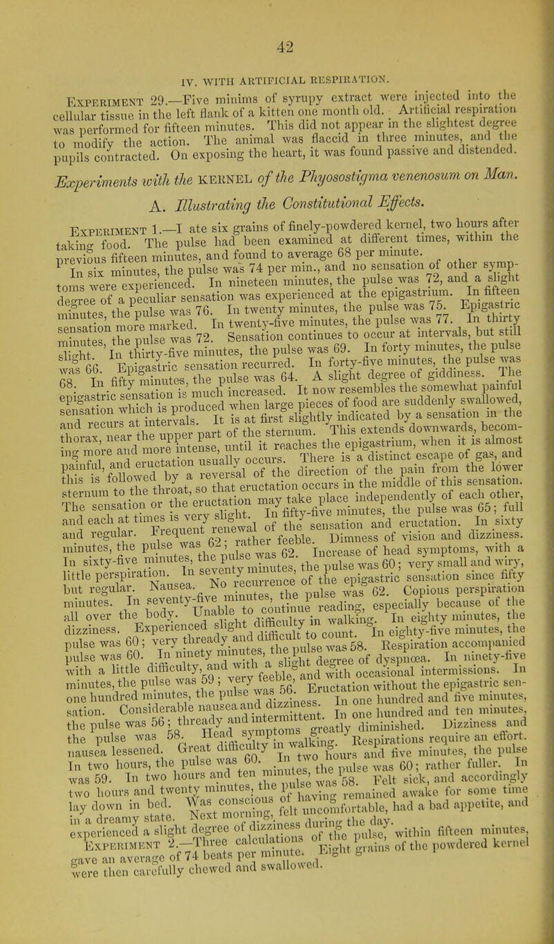 IV. WITH ARTIFICIAL EESPIllATION. Experiment 29 —Five minims of syrupy extract were injected into the cellular tissue in the left flank of a kitten one month old. _ Artilicial resp.ratio.i was performed for fifteen minutes. This did not appear m the slightest degree to modify the action. The animal was flaccid in three minutes and the pupils contracted. On exposing the heart, it was found passive and distended. Experiments loitli the kernel of the Phyosostigma venenosum on Man. A. Illustrating the Constitutional Effects. EsPFRiMENT 1.—I ate six grains of finely-powdered kernel, two hours after taW food The pulse had been examined at different times, withm the m-evious fifteen minutes, and found to average 68 per minute. ^ ?n s X minutes, the pulse was 74 per min., and no sensation of other symp- toms werrexperienced^ In nineteen minutes, the pulse was 72, and a shght de^rerof a peculiar sensation was experienced at the epigastrium. In fifteen thP milse was 76 In twenty minutes, the pulse was 75. Epigas ric mmutes, t^e Pulse was ^b. \ J . I the pulse was 77. In thirty Sert^ pu s; w2 72 Sion continues'to oclur at intervals but still S ' In tl i ty-five minutes, the pulse was 69. In forty minutes, the pulse waTee gastric sensation'recurred. In forty-five minutes, the pulse was S In fifty fnfiutes, the pulse was 64. A slight degree of giddiness. Ihe 68 in titty rainuiLb, i ^ j resembles the somewhat painlul 'P'^1^!f4l;crrm^SVXe? arge pieces of food are suddenly swallowed, sensation ^^^^^^^^^ It Ts at first slightly indicated by a sensation m the and recurs '-^^ ntei^^^^^^ ^This extends'downwards, becom- thorax, f^^'^^^l^^^lZ^ ^^^^^ the epigastrium, when it^is almost mg ':^Sat 0^ rua^occur There is a distinct escape of gas, and painful, ai^^i eiuctation u^^ of the direction of the pain from the lower this is followed by ^'f'  tation occurs in the middle of this sensation, sternum to the throat, tj^jf. ^^J^*^^^^^^ of each other, The sensation or the eructation ^/y^^^^'^^^^^ the pulse was 65; full -f-^t'Tere7itt;i ?the'stlation and eructation In .sixty and regu ai. Y!^r.« f>-? rather feeble. Dimness of vision and dizziness, f ^-'fj five ^.tut s the pu itas 62 Increase of head symptoms, with a In sixty-five mmuies, lut, piu.v. tlic nnlsp was 60; very small and wiry, little pe'rspiration. In seven y m n^^^^^^^^ S t e ePS ^^^^ but regular, ^^''^^f;-. ^^'^^^^^^^^^^^^^^^ ^is 62. Copious perspiration minutes. In f^venty-five mmutes tne^^ especially because of the all over the body. Uable to con^ n^^^^^^ i ,i|,^ty minutes, the dizziness. Experienced f ,'^,\Sl7to com t 1 eighty-five minutes, the pulse was 60; very ^l^'^'^'^y. ^ f^f w^^^^ Respirltion accompanied pulse was 60. In ninety f' ^^J^-l^J^'JIr^e of dysp loea. In ninety-five lith a little culty, and w,^^^^^^^ intermissions. In minutes, the P^^l^e^vas 59 . ^e^/j^fEructation without the epigastric sen- one hundred minutes, the Pf ^J'^f.;^^^^^ ji, one hundred and five mmutes, nation. Considerable X^'Xitem tent. 11 one hundred and ten minutes the pulse was 56 ^ tl'^'^^jfJJ^ V*^^^ diminished. Dizziness and the pulse was 58. Y^'^.^^//° i^inc^. Respirations require an eflort. nausea lessened Great difoculty in waUcin„. p ^^^^ ^^.^^^^^^^^ In two hours, the pulse ''f^l^-2miTi\^^w\^^ ^vas 60; rather fuller. In was 59. In two hours '^^ten i in u es ne ^^^^ accordingly two hours and twenty '^^f ;Jj^'if j'-emained awake for some tune lay down in bed Was con c^^^^^ ?eit^^Icomfortable, had a bad appetite, and gj^=;^f^Ss^rS;^ KytUi..s of the powdered kerne. Sere then carefully chewed and swallowed.