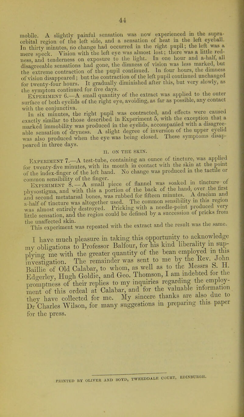 mobile. A blightlv painful seiisatiou was now experienced in the supra- orbital region of the left side, and a sensation of heat in the left eyeball. In thirty minutes, ho change had occurred hi tiie right pupil; the left was a mere speck. Vision with the left eye was almost lost; there was a little red- ness, and tenderness on exposure to the light. In one hour and a-half, all disagreeable sensations had gone, the dimness of vision was less marked, but the extreme contraction of the pupil continued. In four hours, the dunness of vision disappeared; but the contraction of the left pupil continued unchanged for twenty-four hours. It gradually diminished after this, but very slowly, as the symptom continued for five days. i .v Experiment 6.—A small quantity of the extract was applied to the outer surface of both eyelids of the right eye, avoiding, as far as possible, any contact with the conjunctiva. -, ■, a- ^ In six minutes, the right pupil was contracted, and effects were caused exactly similar to those described in Experiment 5, with the exception that a marked immobility was produced m the eyelids, accompanied with a disagree- able sensation of dryness. A slight degree of inversion of the upper eyehd was also produced when the eye was being closed. These symptoms disap- peared in three days. II. ON THE SKIN. Experiment 7.—A test-tube, containing an ounce of tincture, was applied for twenty-five minutes, with its mouth in contact with the skm at the pomt of the index-finger of the left hand. No change was produced m the tactile or common sensibility of the finger. . . „ , , i ■ .-^^h,.^ Experiment 8. —A small piece ot flannel was soaked in tinct^ure ot physostigma, and with this a portion of the back of the hand, over the m-st and second metatarsal bones, was rubbed for fifteen minutes A dmcnm and a-half of tincture was altogether used. The common sensibility m this region was almost entirely destroyed. Pricking whh a needle-pomt pi;?<iuced very little sensation, and the region could be defined by a succession of pricks f.om TlTexpSLtTwas repeated with the extract and the result was the same. I have much pleasure in takmg this opportunity to acknowledge my obligations to Professor Balfour, for his kind liberahty m sup- plying me with the greater quantity of the bean employed m this investigation. The remainder was sent to me by the Rev. John BaiUie of Old Calabar, to whom, as weU as to the Messrs b. M. Edo-erley, Hugh Goldie, and Geo. Thomson, I am mdebted for the promptness of their replies to my inquiries regarding the employ- ment^f this ordeal at^ Calabar, and for the valuable information they have collected for me. My sincere thanks are also due to Dr Charles Wilson, for many suggestions m preparing this papei for the press. PKINTED HY OLIVER AND BOYn, TWKEDDALK COURT, EDINBURGH.