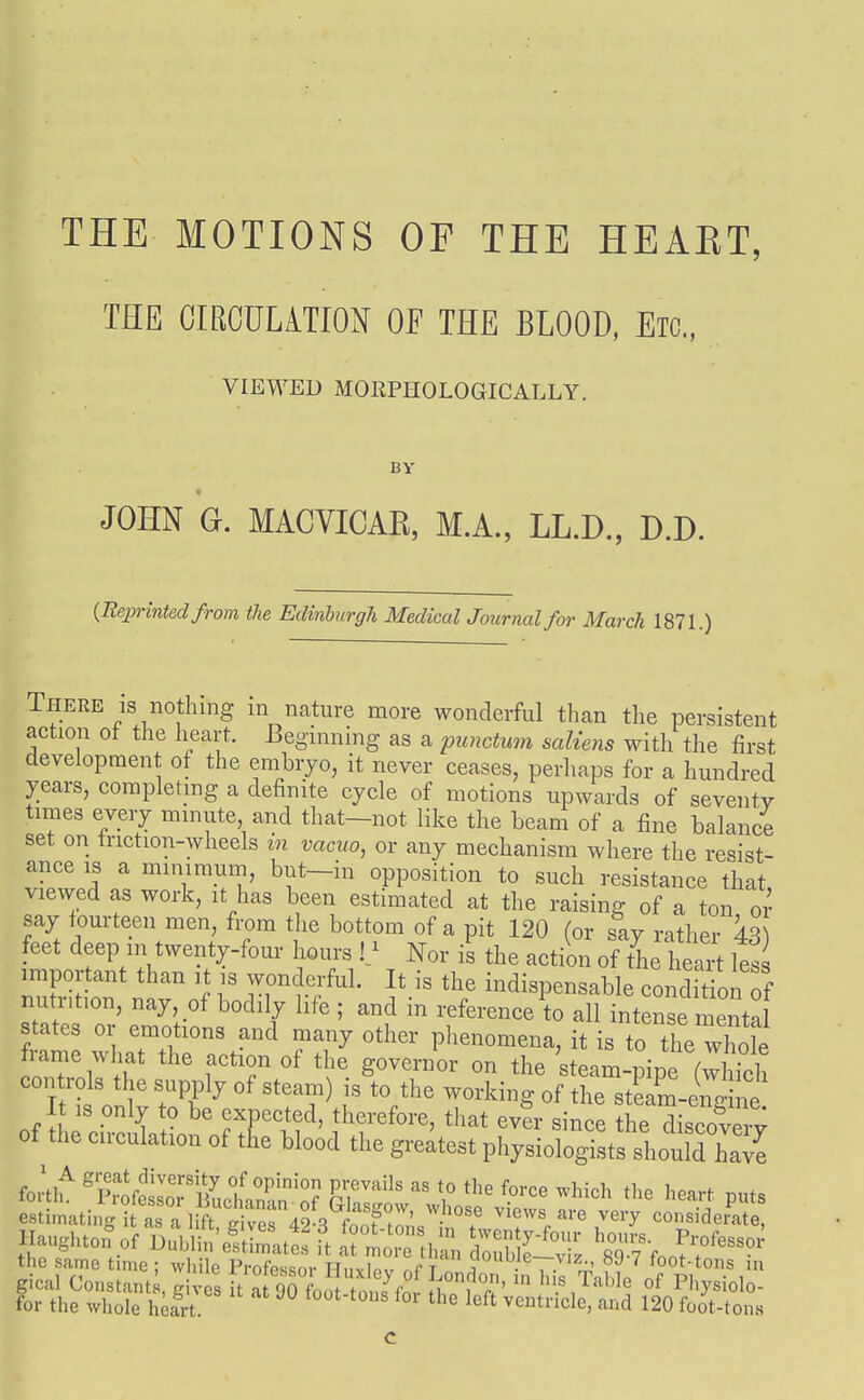 THE MOTIONS OF THE HEART, THE CIRCULATION OF THE BLOOD, Etc., VIEWED MOKPIIOLOGICALLY. JOHN G. MACVICAE, M.A., LL.D., D.D. {Reprinted from the Edinburgh Medical Journal for March 1871.) There IS nothing m nature more wonderful than the persistent action of the heart. Beginning as a punctum saliens with the first development of the embryo, it never ceases, perhaps for a hundred years, completing a definite cycle of motions upwards of seventy times every minute and that—not like the beam of a fine balance set on triction-wheels in vacuo, or any mechanism where the resist- ance IS a minimum, but-in opposition to such resistance that viewed as work, it has been estimated at the raising of a ton oi- say fourteen men, from the bottom of a pit 120 (or say rather 43 feet deep in twenty-four hours Nor is the action of the heart less important than it is wonderful. It is the indispensable condition of nutrition, nay, of bodily life ; and in reference to all intense menta states or emotions and many other phenomena, it is to the whole frame what the action of the governor on the steam-pipe (whTch controls the supply of steam) is to the working of the stLm-en4\e It IS pnly to be exnected, therefore, that ev?r since the discoC; of the circulation of t£e blood the greatest physiologists should hate fortlu 'Sofesw^BLlfanrr IT'^' \' ^^ich the heart put estir..tln:T.T^^^^^^^ views are very considemte s ate. tor the whole heart. c