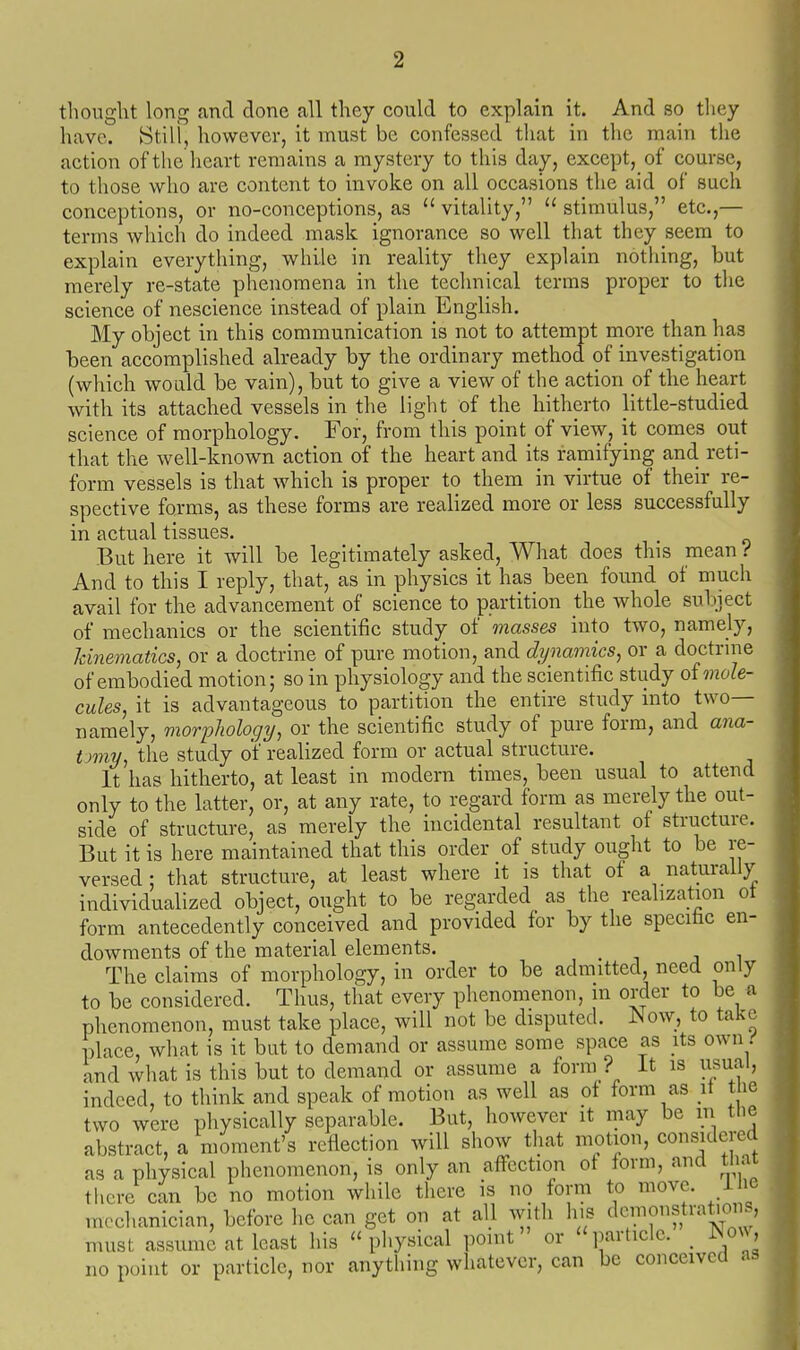 thought long and done all they could to explain it. And so they have. Still, however, it must be confessed that in the main the action of the heart remains a mystery to this day, except, of course, to those who are content to invoke on all occasions the aid of such conceptions, or no-conceptions, as  vitality,  stimulus, etc.,— terms which do indeed mask ignorance so well that they seem to explain everything, while in reality they explain nothing, but merely re-state phenomena in the technical terms proper to the science of nescience instead of plain English. My object in this communication is not to attempt more than has been accomplished already by the ordinary method of investigation (which would, be vain), but to give a view of the action of the heart with its attached vessels in the light of the hitherto little-studied science of morphology. For, from this point of view, it comes out that the well-known action of the heart and its ramifying and reti- form vessels is that which is proper to them in virtue of their re- spective forms, as these forms are realized more or less successfully in actual tissues. But here it will be legitimately asked. What does this mean i And to this I reply, that, as in physics it has been found of much avail for the advancement of science to partition the whole subiect of mechanics or the scientific study of masses into two, namely, Icinematics, or a doctrine of pure motion, and dynamics, or a doctrme of embodied motion; so in physiology and the scientific study oi mole- cules, it is advantageous to partition the entire study into two— namely, morphology, or the scientific study of pure form, and ana- tomy, the study of realized form or actual structure. It has hitherto, at least in modern times, been usual to attend only to the latter, or, at any rate, to regard form as merely the out- side of structure, as merely the incidental resultant of structure. But it is here maintained that this order of study ought to be re- versed: that structure, at least where it is that of a naturally individualized object, ought to be regarded as the realization ot form antecedently conceived and provided for by the specihc en- dowments of the material elements. The claims of morphology, in order to be admitted, need only to be considered. Thus, that every phenomenon, m order to be a phenomenon, must take place, will not be disputed, ^^ow, to take place, what is it but to demand or assume some space as its own i' and what is this but to demand or assume a form ? It is usual, indeed, to think and speak of motion as well as of form as \\ t ie two were physically separable. But, however it may be m the abstract, a moment's reflection will show that motion, considered as a physical phenomenon, is only an aflfcction of form, and tnax there can be no motion while there is no form to move, i le mechanician, before he can get on at all with lus demonstrations, must assume at least his ''physical point or particle. _ ]No^^, no point or particle, nor anything whatever, can be conceived as