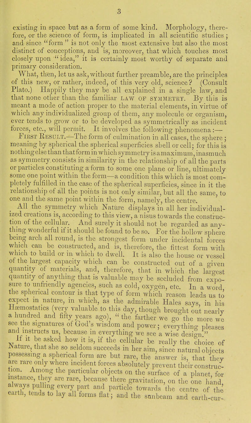 existing in space but as a form of some kind. Morphology, there- fore, or the science of form, is implicated in all scientific studies ; and since form  is not only the most extensive but also the most distinct of conceptions, and is, moreover, that which touches most closely upon  idea, it is certainly most worthy of separate and primary consideration. What, then, let us ask, without further preamble, are the principles of this new, or rather, indeed, of this very old, science? (Consult Plato.) Happily they may be all explained in a single law, and that none other than the familiar law OP SYMMETRY. By this is meant a mode of action proper to the material elements, in virtue of which any individualized group of them, any molecule or organism, ever tends to grow or to be developed as symmetrically as incident forces, etc., will permit. It involves the following phenomena:— First Result.—The form of culmination in all cases, the sphere; meaning by spherical the spherical superficies shell or cell; for this is nothing else than that form in whicli symmetry is amaximum, inasmuch as symmetry, consists in similarity in the relationship of all the parts or particles constituting a form to some one plane or line, ultimately some one point within the form—a condition this which is most com- pletely fulfilled in the case of the spherical superficies, since in it the relationship of all the points is not only similar, but all the same, to one and the same point within the form, namely, the centre. All the symmetry which Nature displays in all her individual- ized creations is, according to this view, a nisus towards the construc- tion of the cellular. And surely it should not be regarded as any- thing wonderful if it should be found to be so. For the hollow sphere being arch all round, is the stroiigest form under incidental forces which can be constructed, and is, therefore, the fittest form with which to build or in which to dwell. It is also the house or vessel of the largest capacity which can be constructed out of a o-iven quantity of materials, and, therefore, that in which the la'^gest quantity of anything that is valuable may be secluded from ex^DO- sure to unfriendly agencies, such as cold, oxygen, etc. In a word the spherical contour is that type of form which reason leads us to expect m nature, in which, as the admirable Hales says in his Hpmostaties (very valuable to this day, though brought out nearly a hundred and fifty years ago), the farther we go the more we see the signatures of God's wisdom and power; everything pleases and instructs us, because in everything we see a wise design  If It be asked hovv it is, if the cellular be really the choice of JNature, that she so seldom succeeds in her aim, since natural obiccts possessing a spherical form are but rare, the answer is, that they are rare only where incident forces absolutely prevent their construc- tion. Among the particular objects on the surface of a planet, for instance, they are rare, because there gravitation, on the one hand always pulling every part and particle towards the centre of the earth, tends to lay all forms flat; and the sunbeam and earth- -cur-.