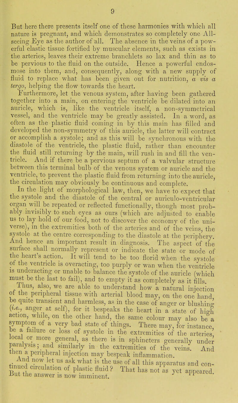 But here there presents itself one of these harmonies with which all nature is pregnant, and which demonstrates so completely one All- seeing Eye as the author of all. The absence in the veins of a pow- erful elastic tissue fortified by muscular elements, such as exists in the arteries, leaves their extreme branchlets so lax and thin as to be pervious to the fluid on the outside. Hence a powerful endos- mose into them, and, consequently, along with a new supply of fluid to replace what has been given out for nutrition, a vis a tergo, helping the flow towards the heart. Furthermore, let the venous system, after having been gathered together into a main, on entering the ventricle be dilated into an auricle, which is, like the ventricle itself, a non-symmetrical vessel, and the ventricle may be greatly assisted. In a word, as often as the plastic fluid coming in by this main has filled and developed the non-symmetry of this auricle, the latter will contract or accomplish a systole; and as this will be synchronous with the diastole of the ventricle, the plastic fluid, rather than encounter the fluid still returning by the main, will rush in and fill the ven- tricle. And if there be a pervious septum of a valvular structure between this terminal bulb of the venous system or auricle and the ventricle, to prevent the plastic fluid from returning into the auricle, the circulation may obviously be continuous and complete. In the light of morphological law, then, we have to expect that the systole and the diastole of the central or auriculo-ventricular organ will be repeated or reflected functionally, though most prob- ably invisibly to such eyes as ours (which are adjusted to enable us to lay hold of our food, not to discover the economy of the uni- verse), in the extremities both of the arteries and of the veins, the systole at the centre corresponding to the diastole at the periphery. And hence an important result in diagnosis. The aspect of the surface shall normally represent or indicate the state or mode of the heart's action. It will tend to be too florid when the systole of the ventricle is overacting, too purply or wan when the ventricle IS underacting or unable to balance the systole of the auricle (which must be the last to fail), and to empty it as completely as it fills i hus, also, we are able to understand how a natural injection of the peripheral tissue with arterial blood may, on the one hand be quite transient and harmless, as in the case of anger or blushing {i.e., anger at self), for it bespeaks the heart in a state of high action, while, on the other hand, the same colour may also be a symptom of a very bad state of things. There may, for instance, be a failure or loss of systole in the extremities of the arteries local or more general, as there is in sphincters generally undei paralysis; and similarly in the extremities of the veins. And then a peripheral injection may bespeak inflammation. And now let us ask what is the use of all this apparatus and con- Wd circulation of plastic fluid? That has not^^s yet appealed. Hut the answer is now imminent. n