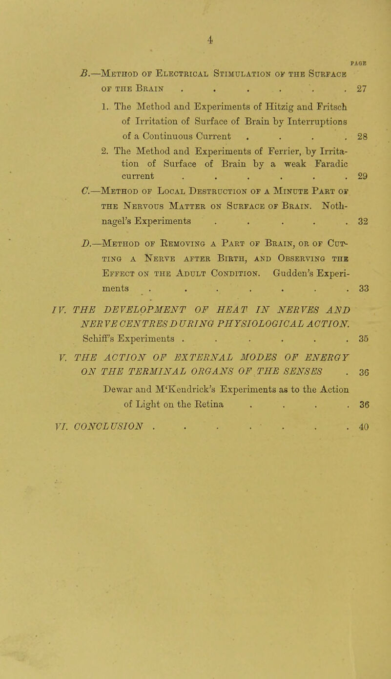 PAGE B. —Method of Electrical Stimulation ok the Sdrfack OF THE Brain . . . . . .27 1. The Method and Experiments of Hitzig and Pritsch of Irritation of Surface of Brain by Interruptions of a Continuous Current . . . .28 2. The Method and Experiments of Ferrier, by Irrita- tion of Surface of Brain by a weak Faradic current . . . . . .29 C. —Method of Local Destruction of a Minute Part or THE Nervous Matter on Surface of Brain. Noth- nagel's Experiments . . . , .32 D. —Method of Eemoving a Part of Brain, or of Cuiv TiNG A Nerve after Birth, and Observing the Effect on the Adult Condition. Gudden's Experi- ments . . . .... 33 IV. THE DEVELOPMENT OF HEAT IN NERVES AND NER VECENTRESD URINQ PHYSIOLOGICAL ACTION. Schiff's Experiments . . . . . .35 V. THE ACTION OF EXTERNAL MODES OF ENERGY ON THE TERMINAL ORGANS OF THE SENSES . 36 Dewar and M'Kendrick's Experiments as to the Action of Light on the Retina . . . .36 VL CONCLUSION . . . . ■ . . .40