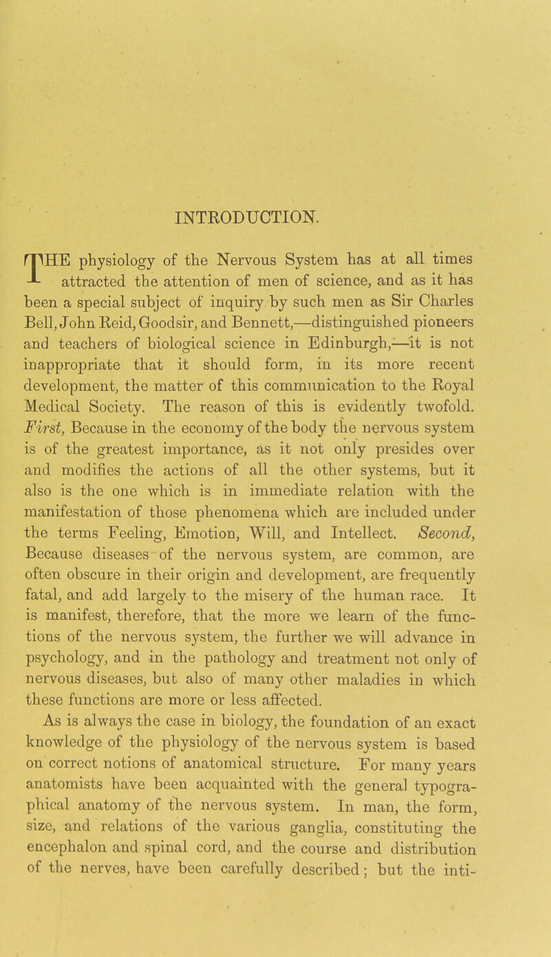 INTRODUCTION. THE physiology of the Nervous System has at all times attracted the attention of men of science, and as it has been a special subject of inquiry by such men as Sir Charles Bell, John Reid, Goodsir, and Bennett,—distinguished pioneers and teachers of biological science in Edinburgh,^—^'it is not inappropriate that it should form, in its more recent development, the matter of this communication to the Royal Medical Society. The reason of this is evidently twofold. First, Because in the economy of the body the nervous system is of the greatest importance, as it not only presides over and modifies the actions of all the other systems, but it also is the one which is in immediate relation with the manifestation of those phenomena which are included under the terms Feeling, Emotion, Will, and Intellect. Second, Because diseases of the nervous system, are common, are often obscure in their origin and development, are frequently fatal, and add largely to the misery of the human race. It is manifest, therefore, that the more we learn of the func- tions of the nervous system, the further we will advance in psychology, and in the pathology and treatment not only of nervous diseases, bub also of many other maladies in which these functions are more or less affected. As is always the case in biology, the foundation of an exact knowledge of the physiology of the nervous system is based on correct notions of anatomical structure. For many years anatomists have been acquainted with the general typogra- phical anatomy of the nervous system. In man, the form, size, and relations of the various ganglia, constituting the encephalon and spinal cord, and the course and distribution of the nerves, have been carefully described; but the inti-