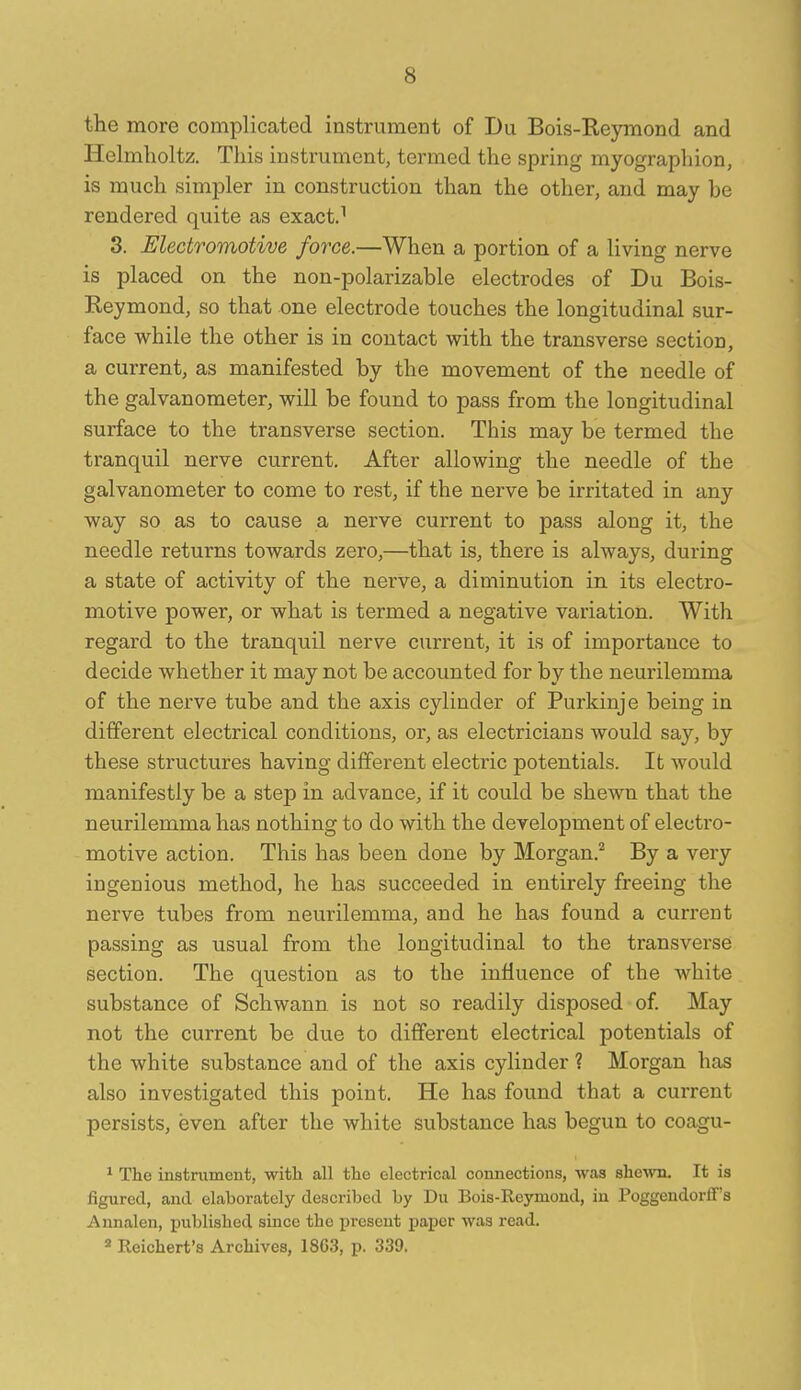 the more complicated instrument of Du Bois-Re)rmond and Helmlioltz. This instrument, termed the spring myographion, is much simpler in construction than the other, and may be rendered quite as exact.^ 3. Electromotive force.—When a portion of a living nerve is placed on the non-polarizable electrodes of Du Bois- Reymond, so that one electrode touches the longitudinal sur- face while the other is in contact with the transverse section, a current, as manifested by the movement of the needle of the galvanometer, will be found to pass from the longitudinal surface to the transverse section. This may be termed the tranquil nerve current. After allowing the needle of the galvanometer to come to rest, if the nerve be irritated in any way so as to cause a nerve current to pass along it, the needle returns towards zero,—that is, there is always, during a state of activity of the nerve, a diminution in its electro- motive power, or what is termed a negative variation. With regard to the tranquil nerve current, it is of importance to decide whether it may not be accounted for by the neurilemma of the nerve tube and the axis cylinder of Purkinje being in different electrical conditions, or, as electricians would say, by these structures having different electric potentials. It would manifestly be a step in advance, if it could be shewn that the neurilemma has nothing to do with the development of electro- motive action. This has been done by Morgan.'^ By a very ingenious method, he has succeeded in entirely freeing the nerve tubes from neurilemma, and he has found a current passing as usual from the longitudinal to the transverse section. The question as to the influence of the white substance of Schwann is not so readily disposed of. May not the current be due to different electrical potentials of the white substance and of the axis cylinder ? Morgan has also investigated this point. He has found that a current persists, even after the white substance has begun to coagu- * The instrument, with all the electrical connections, was she^vn. It is figured, and elaborately described by Du Bois-Reymond, in Poggeudorlf's Aunalen, published since the i^rescnt paper was read. 2 Reichert's Archives, 1863, p. 339.