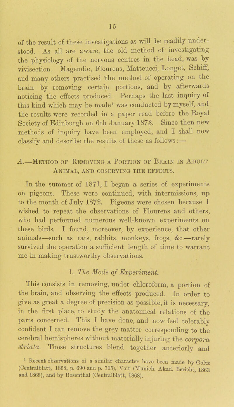 of the result of these investigations as will be readily under- stood. As all are aware, the old method of investigating the physiology of the nervous centres in the head, was by vivisection. Magendie, FJourens, Matteucci, Longet, Schiff, and many others practised the method of operating on the brain by removing certain portions, and by afterwards noticing the effects produced. Perhaps the last inquiry of this kind which may be made^ was conducted by myself, and the results were recorded in a paper read before the Royal Society of Edinburgh on 6th January 1873. Since then new methods of inquiry have been employed, and I shall now classify and describe the results of these as follows:— A.—Method of Removing a Portion of Brain in Adult Animal, and observing the effects. In the summer of 1871, I began a series of experiments on pigeons. These were continued, with intermissions, up to the month of July 1872. Pigeons were chosen because I wished to repeat the observations of Flourens and others, who had performed numerous well-known experiments on these birds. I found, moreover, by experience, that other animals—such as rats, rabbits, monkeys, frogs, &c.—rarely survived the operation a sufficient length of tirne to warrant me in making trustworthy observations. 1. The Mode of Experiment. This consists in removing, under chloroform, a portion of the brain, and observing the effects produced. In order to give as great a degree of precision as possible, it is necessary, in the first place, to study the anatomical relations of the parts concerned. This I have done, and now feel tolerably confident I can remove the grey matter corresponding to the cerebral hemispheres without materially injuring the corpora striata. Those structures blend together anteriorly and ' Recent observations of a similar character have been made by Goltz (Centralblatt, 1868, p. 690 and p. 705), Voit (Munich. Akad. Bericht, 1863 and 1868), and by Eosenthal (Centralblatt, 1868).