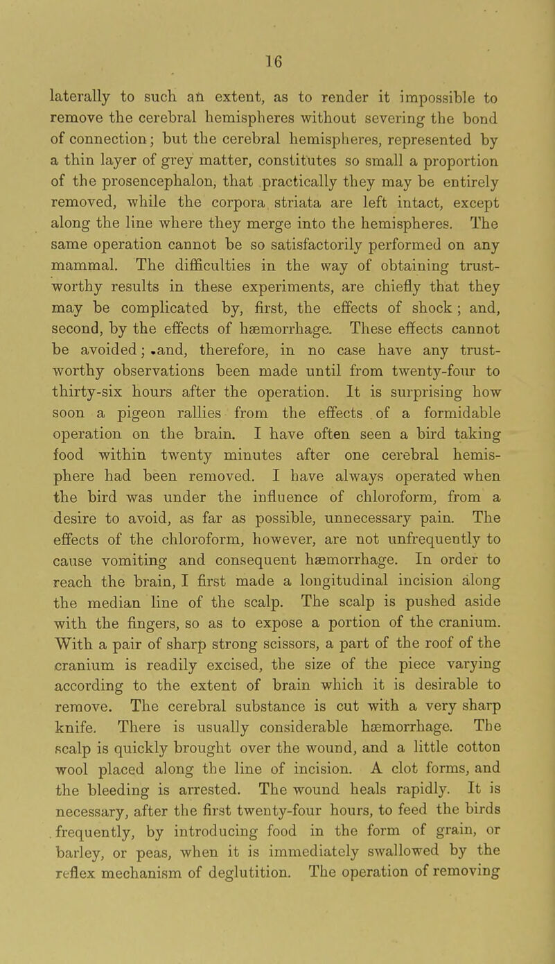 laterally to such afi extent, as to render it impossible to remove the cerebral hemispheres without severing the bond of connection; but the cerebral hemispheres, represented by a thin layer of grey matter, constitutes so small a proportion of the prosencephalon, that practically they may be entirely removed, while the corpora striata are left intact, except along the line where they merge into the hemispheres. The same operation cannot be so satisfactorily performed on any mammal. The difficulties in the way of obtaining trust- worthy results in these experiments, are chiefly that they may be complicated by, first, the effects of shock; and, second, by the effects of haemorrhage. These effects cannot be avoided; .and, therefore, in no case have any trust- worthy observations been made until from twenty-four to thirty-six hours after the operation. It is surprising how soon a pigeon rallies from the effects . of a formidable operation on the brain. I have often seen a bird taking food within twenty minutes after one cerebral hemis- phere had been removed. I have always operated when the bird was under the influence of chloroform, from a desire to avoid, as far as possible, unnecessary pain. The effects of the chloroform, however, are not unfrequently to cause vomiting and consequent haemorrhage. In order to reach the brain, I first made a longitudinal incision along the median line of the scalp. The scalp is pushed aside with the fingers, so as to expose a portion of the cranium. With a pair of sharp strong scissors, a part of the roof of the cranium is readily excised, the size of the piece varying according to the extent of brain which it is desirable to remove. The cerebral substance is cut with a very sharp knife. There is usually considerable haemorrhage. The .scalp is quickly brought over the wound, and a little cotton wool placed along the line of incision. A clot forms, and the bleeding is arrested. The wound heals rapidly. It is necessary, after the first twenty-four hours, to feed the birds , frequently, by introducing food in the form of grain, or barley, or peas, when it is immediately swallowed by the reflex mechanism of deglutition. The operation of removing