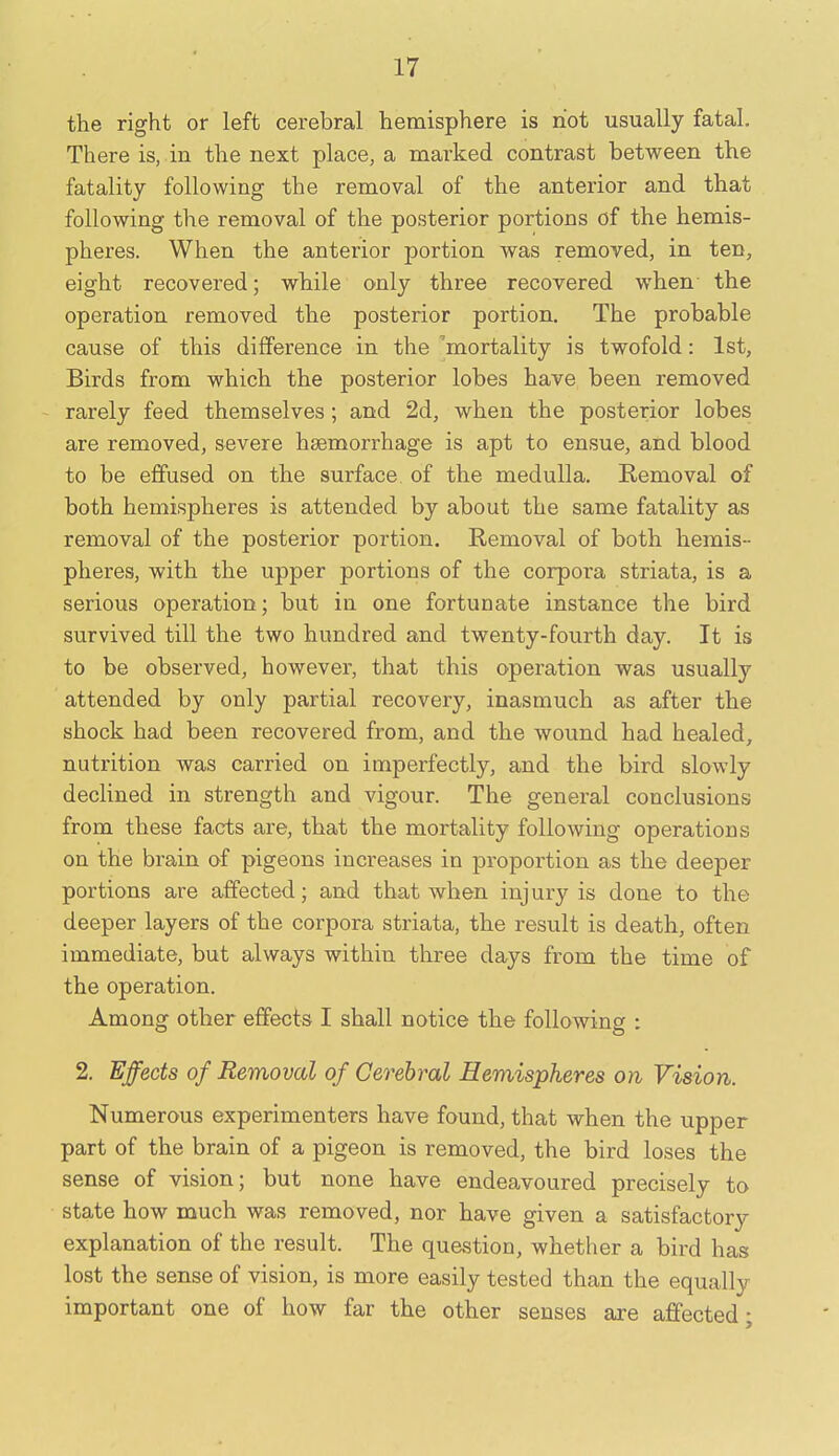 the right or left cerebral hemisphere is riot usually fatal. There is, in the next place, a marked contrast between the fatality following the removal of the anterior and that following the removal of the posterior portions of the hemis- pheres. When the anterior portion was removed, in ten, eight recovered; while only three recovered when the operation removed the posterior portion. The probable cause of this difference in the 'mortality is twofold: 1st, Birds from which the posterior lobes have been removed - rarely feed themselves; and 2d, when the posterior lobes are removed, severe haemorrhage is apt to ensue, and blood to be effused on the surface of the medulla. Removal of both hemispheres is attended by about the same fatality as removal of the posterior portion. Removal of both hemis- pheres, with the upper portions of the corpora striata, is a serious operation; but in one fortunate instance the bird survived till the two hundred and twenty-fourth day. It is to be observed, however, that this operation was usually attended by only partial recovery, inasmuch as after the shock had been recovered from, and the wound had healed, nutrition was carried on imperfectly, and the bird slowly declined in strength and vigour. The general conclusions from these facts are, that the mortality following operations on the brain of pigeons increases in proportion as the deeper portions are affected; and that when injury is done to the deeper layers of the corpora striata, the result is death, often immediate, but always within three days from the time of the operation. Among other effects I shall notice the following : 2. Effects of Removal of Cerebral Hemispheres on Vision. Numerous experimenters have found, that when the upper part of the brain of a pigeon is removed, the bird loses the sense of vision; but none have endeavoured precisely to state how much was removed, nor have given a satisfactory explanation of the result. The question, whether a bird has lost the sense of vision, is more easily tested than the equally important one of how far the other senses are affected;