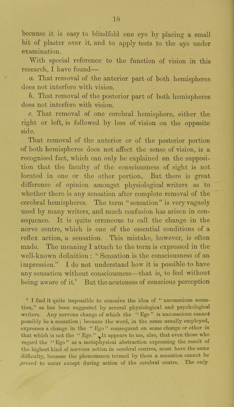 because it is easy to blindfold one eye by placing a small bit of plaster over it, and to apply tests to the eye under examination. With special reference to the function of vision in this research, I have found— a. That removal of the anterior part of both hemispheres does not interfere with vision. b. That removal of the posterior part of both hemispheres does not interfere with vision. c. That removal of one cerebral hemisphere, either the right or left, is followed by loss of vision on the opposite side. That removal of the anterior or of the posterior portion of both hemispheres does not affect the sense of vision, is a recognised fact, which can only be explained on the supposi- tion that the faculty of the consciousness of sight is not located in one or the other portion. But there is great difference of opinion amongst physiological writers as to whether there is any sensation after complete removal of the cerebral hemispheres. The term sensation is very vaguely used by many writers, and much confusion has arisen in con- sequence. It is quite erroneous to call the change in the nerve centre, which is one of the essential conditions of a reflex action, a sensation. This mistake, however, is often made. The meaning I attach to the term is expressed in the well-known definition:  Sensation is the consciousness of an impression. I do not understand how it is possible to have any sensation without consciousness—that is, to feel without being aware of it.^ But the acuteness of conscious perception ' I find it quite impossible to conceive the idea of * • unconscious sensa- tion, as lias been suggested by several physiological and psychological writers. Any nervous change of which the '' Ego  is unconscious cannot possibly be a sensation ; because the word, in the sense usually employed, expresses a change in the  Ego  consequent on some change or other in that which is not the  Ego. ^It appears to me, also, that even those who regard the '' Ego  as a metaphysical abstraction expressing the result of the highest kind of nervous action in cerebral centres, must have the same difficulty, because the phenomenon termed by them a sensation cannot be proved to occur except during action of the cerebral centre. The only