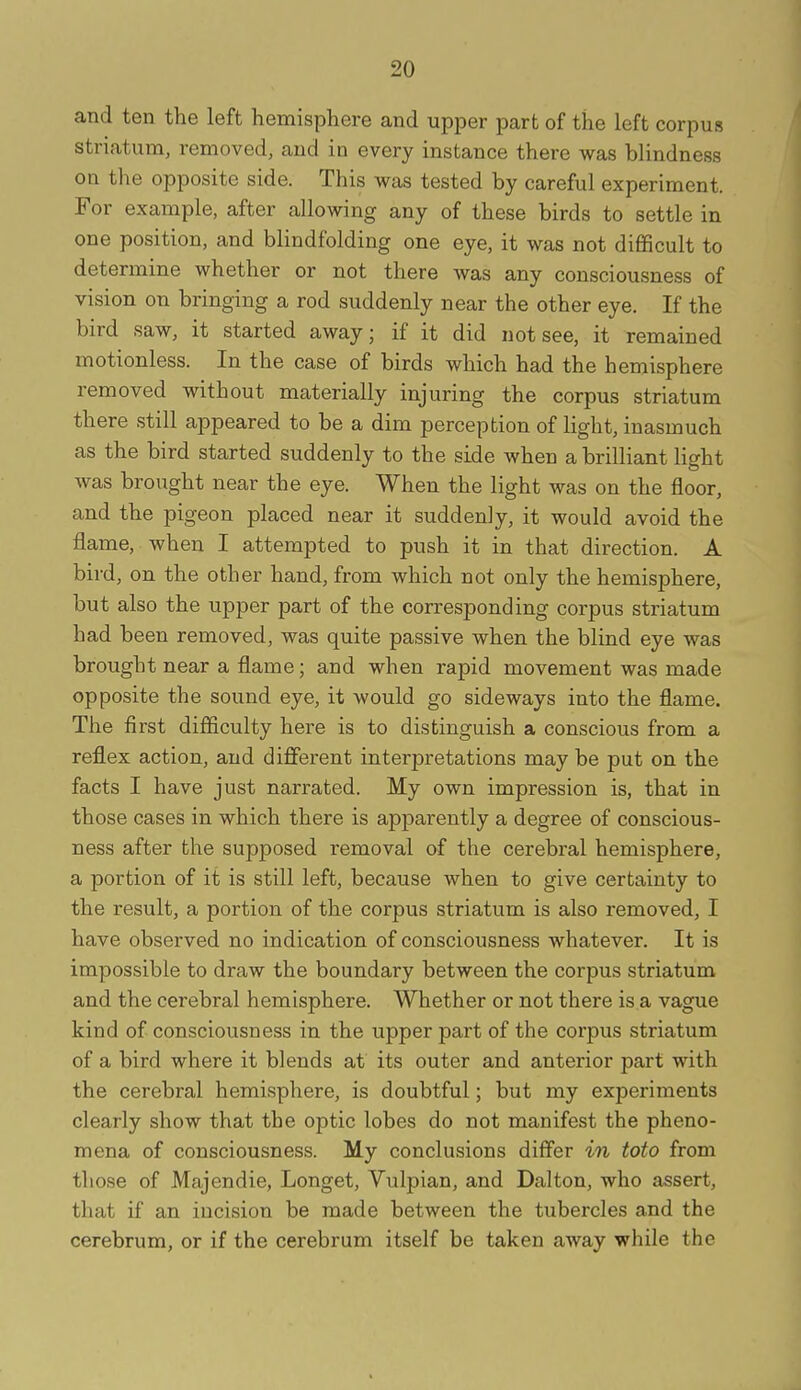 and ten the left hemisphere and upper part of the left corpus striatum, removed, and in every instance there was blindness on the opposite side. This was tested by careful experiment. For example, after allowing any of these birds to settle in one position, and blindfolding one eye, it was not difficult to determine whether or not there was any consciousness of vision on bringing a rod suddenly near the other eye. If the bird saw, it started away; if it did not see, it remained motionless. In the case of birds which had the hemisphere removed without materially injuring the corpus striatum there still appeared to be a dim perception of light, inasmuch as the bird started suddenly to the side when a brilliant light was brought near the eye. When the light was on the floor, and the pigeon placed near it suddenly, it would avoid the flame, when I attempted to push it in that direction. A bird, on the other hand, from which not only the hemisphere, but also the upper part of the corresponding corpus striatum had been removed, was quite passive when the blind eye was brought near a flame; and when rapid movement was made opposite the sound eye, it would go sideways into the flame. The first difficulty here is to distinguish a conscious from a reflex action, and different interpretations may be put on the facts I have just narrated. My own impression is, that in those cases in which there is apparently a degree of conscious- ness after the supposed removal of the cerebral hemisphere, a portion of it is still left, because when to give certainty to the result, a portion of the corpus striatum is also removed, I have observed no indication of consciousness whatever. It is impossible to draw the boundary between the corpus striatum and the cerebral hemisphere. Whether or not there is a vague kind of consciousness in the upper part of the corpus striatum of a bird where it blends at its outer and anterior part with the cerebral hemisphere, is doubtful; but my experiments clearly show that the optic lobes do not manifest the pheno- mena of consciousness. My conclusions differ in toto from those of Majendie, Longet, Vulpian, and Dalton, who assert, that if an incision be made between the tubercles and the cerebrum, or if the cerebrum itself be taken away while the
