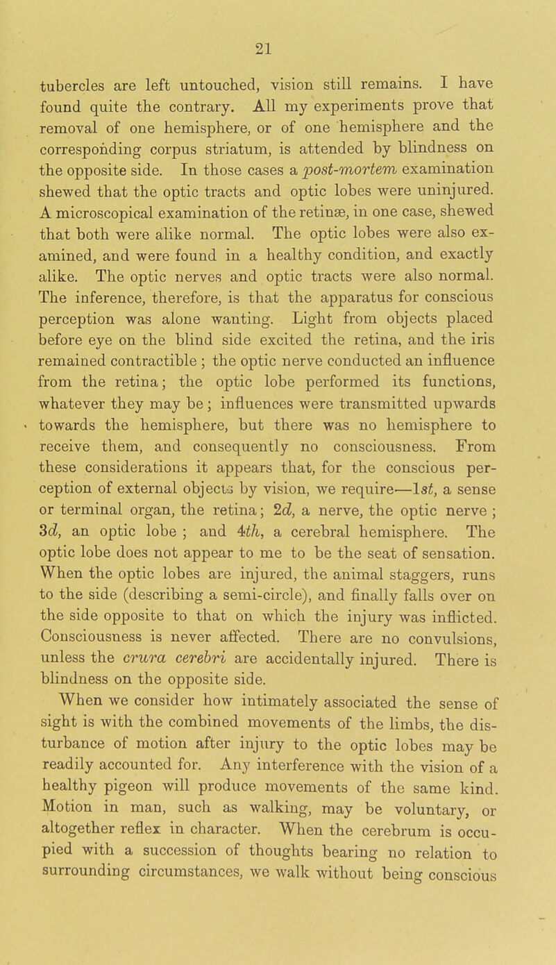 tubercles are left untouched, vision still remains. I have found quite the contrary. All my experiments prove that removal of one hemisphere, or of one hemisphere and the corresponding corpus striatum, is attended by blindness on the opposite side. In those cases a post-mortem examination shewed that the optic tracts and optic lobes were uninjured. A microscopical examination of the retinse, in one case, shewed that both were alike normal. The optic lobes were also ex- amined, and were found in a healthy condition, and exactly alike. The optic nerves and optic tracts were also normal. The inference, therefore, is that the apparatus for conscious perception was alone wanting. Light from objects placed before eye on the blind side excited the retina, and the iris remained contractible ; the optic nerve conducted an influence from the retina; the optic lobe performed its functions, whatever they may be; influences were transmitted upwards < towards the hemisphere, but there was no hemisphere to receive them, and consequently no consciousness. From these considerations it appears that, for the conscious per- ception of external objecta by vision, we require—1st, a sense or terminal organ, the retina; 2d, a nerve, the optic nerve ; Sd, an optic lobe ; and a cerebral hemisphere. The optic lobe does not appear to me to be the seat of sensation. When the optic lobes are injured, the animal staggers, runs to the side (describing a semi-circle), and finally falls over on the side opposite to that on which the injury was inflicted. Consciousness is never affected. There are no convulsions, unless the crura cerebri are accidentally injured. There is blindness on the opposite side. When we consider how intimately associated the sense of sight is with the combined movements of the limbs, the dis- turbance of motion after injury to the optic lobes may be readily accounted for. Any interference with the vision of a healthy pigeon will produce movements of the same kind. Motion in man, such as walking, may be voluntary, or altogether reflex in character. When the cerebrum is occu- pied with a succession of thoughts bearing no relation to surrounding circumstances, we walk without being conscious