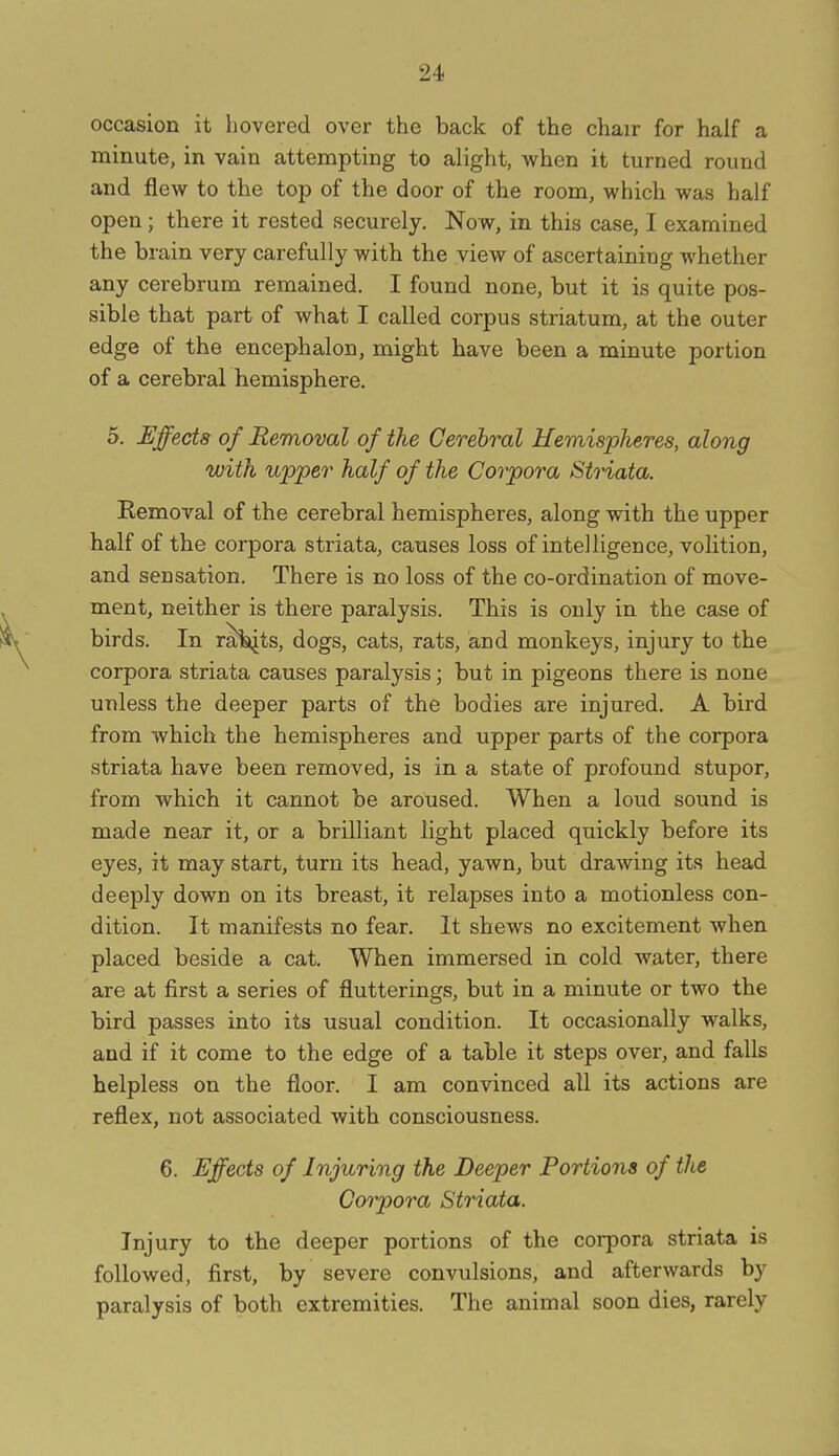 occasion it liovered over the back of the chair for half a minute, in vain attempting to alight, when it turned round and flew to the top of the door of the room, which was half open; there it rested securely. Now, in this case, I examined the brain very carefully with the view of ascertaining whether any cerebrum remained. I found none, but it is quite pos- sible that part of what I called corpus striatum, at the outer edge of the encephalon, might bave been a minute portion of a cerebral hemisphere. 5. Effects of Removal of the Cerebral Hemispheres, along with upper half of the Corpora Striata. Removal of the cerebral hemispheres, along with the upper half of the corpora striata, causes loss of intelligence, volition, and sensation. There is no loss of the co-ordination of move- ment, neither is there paralysis. This is only in the case of birds. In ralijts, dogs, cats, rats, and monkeys, injury to the corpora striata causes paralysis; but in pigeons there is none unless the deeper parts of the bodies are injured. A bird from which the hemispheres and upper parts of the corpora striata have been removed, is in a state of profound stupor, from which it cannot be aroused. When a loud sound is made near it, or a brilliant light placed quickly before its eyes, it may start, turn its head, yawn, but drawing its head deeply down on its breast, it relapses into a motionless con- dition. It manifests no fear. It shews no excitement when placed beside a cat. Wben immersed in cold water, there are at first a series of flutterings, but in a minute or two the bird passes into its usual condition. It occasionally walks, and if it come to the edge of a table it steps over, and falls helpless on the floor. I am convinced all its actions are reflex, not associated with consciousness. 6. Effects of Injuring the Deeper Portions of the Corpora Striata. Injury to the deeper portions of the corpora striata is followed, first, by severe convulsions, and afterwards by paralysis of both extremities. The animal soon dies, rarely