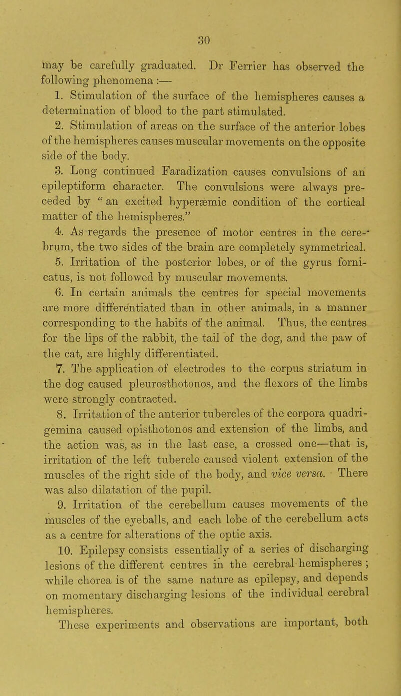 may be carefully graduated. Dr Ferrier has observed the following phenomena:— 1. Stimulation of the surface of the hemispheres causes a determination of blood to the part stimulated. 2. Stimulation of areas on the surface of the anterior lobes of the hemispheres causes muscular movements on the opposite side of the body. 3. Long continued Faradization causes convulsions of an epileptiform character. The convulsions were always pre- ceded by  an excited hypersBmic condition of the cortical matter of the hemispheres. 4. As regards the presence of motor centres in the cere-' brum, the two sides of the brain are completely symmetrical. 5. Irritation of the posterior lobes, or of the gyrus forni- catus, is not followed by muscular movements. 6. In certain animals the centres for special movements are more differentiated than in other animals, in a manner corresponding to the habits of the animal. Thus, the centres for the lips of the rabbit, the tail of the dog, and the paw of the cat, are highly differentiated. 7. The application of electrodes to the corpus striatum in the dog caused pleurosthotonos, and the flexors of the limbs were strongly contracted. 8. Irritation of the anterior tubercles of the corpora quadri- gemina caused opisthotonos and extension of the limbs, and the action was, as in the last case, a crossed one—that is, irritation of the left tubercle caused violent extension of the muscles of the right side of the body, and vice versa. There was also dilatation of the pupil. 9. Irritation of the cerebellum causes movements of the muscles of the eyeballs, and each lobe of the cerebellum acts centre for alterations of the optic axis. 10. Epilepsy consists essentially of a series of discharging lesions of the different centres in the cerebral-hemispheres ; while chorea is of the same nature as epilepsy, and depends on momentary discharging lesions of the individual cerebral hemispheres. These experiments and observations are important, both