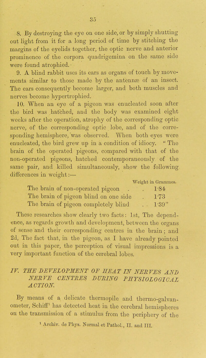 8. By destroying the eye on one side, or by simply shutting out light from it for a long period of time by stitching the margins of the eyelids together, the optic nerve and anterior prominence of the corpora quadrigemina on the same side were found atrophied. ■ 9. A blind rabbit uses its ears as organs of touch by move- ments, similar to those made by the antennae of an insect. The ears consequently become larger, and both muscles and nerves become hypertrophied. 10. When an eye of a pigeon was enucleated soon after the bird was hatched, and the body was examined eight weeks after the operation, atrophy of the corresponding optic nerve, of the corresponding optic lobe, and of the corre- sponding hemisphere, 'was observed. When both eyes were enucleated, the bird grew up in a condition of idiocy.  The brain of the operated pigeons, compared with that of the non-operated pigeons, hatched contemporaneously of the same pair, and killed simultaneously, show the following differences in weight:— Weight in Gramines. The brain of non-operated pigeon . . 1-84 The brain of pigeon blind on one side . 1'73 The brain of pigeon completely blind . 1-39 These researches show clearly two facts: 1st, The depend- ence, as regards growth and development, between the organs of sense and their corresponding centres in the brain; and 2d, The fact that, in the pigeon, as I have already pointed out in this paper, the perception of visual impressions is a very important function of the cerebral lobes. ir. THE DEVELOPMENT OF SEAT IN NERVES AND NERVE CENTRES DURING PHYSIOLOGICAL ACTION. By means of a delicate thermopile and thermo-galvan- ometer, Schiff^ has detected heat in the cerebral hemispheres on the transmission of a stimulus from the periphery of the * Archiv. cle Phys. Normal et Pathol., II. and III.